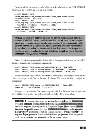 Para introducir estos datos en la tabla, se utiliza la instruccion SQL INSERT
para crear un registro, de la siguiente forma:
mysql> INSERT INTO
sales~rep(employee~number,surn~,first~name,corrmLission)
VALUES(1, 'Rive','Soll,lO);
mysql> INSERT INTO
sales rep(employee-number,surname,first-name,connnission)
VALUES(2, 'Gordimer , Charlene' ,l5);
mysql> INSERT INTO
sales~rep(employee~number,surname,first~name,cor~ssion)
VALUES(3, 'Serote','Mike' ,lo);
NOTA:Es necesario encerrar el valor del campa de cadena (uncampode
&r VARCHAR) entre cornillas sendas; en el caso de 10s campos
numericos(commission, employee-number) no es necesario reali-
zar e a nneracih Asedrese de anticar comillaq a valores nertinentes v
de abrirlas y cerrarlas correctamente '(todos 10s valores que tengan una
cornilkde aperturadebm llevar ma cxwnillade cierre), ya que a1a p e =
a trabajar con SQL suele olvidarse.
Esiste otra forma mas sencilla de introducir datos con la instruccion INSERT,
como se muestra en la siguiente secuencia:
mysql> INSERT INTO sales-rep VALUES(1,'Rive','Sol' ,lo);
mysql> INSERT INTO sales-rep VALUES(2, 'Gordimer' , ' Charlene ' ,l5);
mysql> INSERT INTO sales-rep VALUES(3, 'Serote', 'Mike',lo);
Si introduce 10s comandos de esta forma, debe incluir 10s campos en el mismo
orden en el que se define en la base de datos. No puede utilizar la siguiente
secuencia:
mysql> INSERT INTO sales-rep VALUES(1,'Sol ' ,'Rive',lo);
Query OK, 1 row affected (0.00 sec)
Aunque esta secuencia funciona en apariencia, 10s datos se han introducido
en el orden incorrecto, ya que Sol sera el apellido y Rive el nombre.
- - - - - - - - . -
T@Jt!Q: Es aconsejablq que sq wstumbre g qtilizar la instnwiha
INSERT cmfpleta especialmente ei tiene pensada~eali~.oonsulta'suti&+
zandga n lenguajede programacion. En primerhgar,.eluso de este&ma
toreduce lasposjbilidades de mar(en.la-lnstrucci& lu,se podlaapreciar
@ el ap'elliday el nbmbre se habian introducidoen el gden borrecto] y, eli
segunda ingar, potencia Ia flexibilidad de sus.programas. En un capitulo
posterior se analiza este concept0 de fonna mas extensa.
 