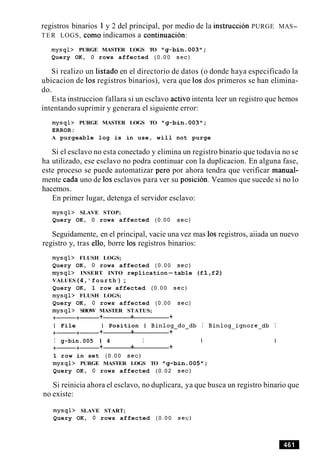 registros binarios 1y 2 del principal, por medio de la instruccion PURGE MAS-
TER LOGS, como indicamos a continuation:
mysql> PURGE MASTER LOGS TO ng-bin.003w;
Query OK, 0 rows affected ( 0 . 0 0 sec)
Si realizo un listado en el directorio de datos (o donde haya especificado la
ubicacion de 10s registros binarios), vera que 10s dos primeros se han elimina-
do.
Esta instruccion fallara si un esclavo activo intenta leer un registro que hemos
intentando suprimir y generara el siguiente error:
mysql> PURGE MASTER LOGS TO "g-bin.003";
ERROR:
A purgeable log is in use, will not purge
Si el esclavo no esta conectado y elimina un registro binario que todavia no se
ha utilizado, ese esclavo no podra continuar con la duplicacion. En alguna fase,
este proceso se puede automatizar per0 por ahora tendra que verificar manual-
mente cada uno de 10s esclavos para ver su posicion. Veamos que sucede si no lo
hacemos.
En primer lugar, detenga el servidor esclavo:
mysql> SLAVE STOP;
Query OK, 0 rows affected (0.00 sec)
Seguidamente, en el principal, vacie una vez mas 10s registros, aiiada un nuevo
registro y, tras ello, borre 10s registros binarios:
mysql> FLUSH LOGS;
Query OK, 0 rows affected ( 0 . 0 0 sec)
mysql> INSERT INTO replication-table (f 1,f2)
VALUES(4,'fourth1
) ;
Query OK, 1 row affected ( 0 . 0 0 sec)
mysql> FLUSH LOGS;
Query OK, 0 rows affected (0.00 sec)
mysql> SHOW MASTER STATUS;
+-+- + + +
I File I Position I Binlog-do-db I Binlog-ignore-db I
+-+- + + +
I g-bin.005 1 4 I I
+-+- + + +
1 row in set ( 0 . 0 0 sec)
mysql> PURGE MASTER LOGS TO 11g-bin.005ff;
Query OK, 0 rows affected ( 0 . 0 2 sec)
Si reinicia ahora el esclavo, no duplicara, ya que busca un registro binario que
no existe:
mysql> SLAVE START;
Query OK, 0 rows affected ( 0 . 0 0 sec)
 