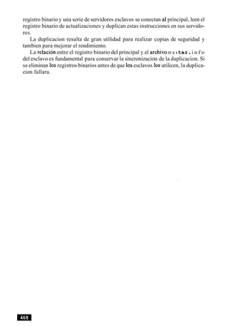 registro binario y una serie de servidores esclavos se conectan a1principal, leen el
registro binario de actualizaciones y duplican estas instrucciones en sus servido-
res.
La duplicacion resulta de gran utilidad para realizar copias de seguridad y
tambien para mejorar el rendimiento.
La relacion entre el registro binario del principal y el archivom a ster.i n f o
del esclavo es fundamental para conservar la sincronizacion de la duplicacion. Si
se eliminan 10sregistros binarios antes de que 10sesclavos 10sutilicen, la duplica-
cion fallara.
 