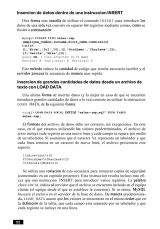 Insercion de datos dentro de una instruccion INSERT
Otra forma mas sencilla de utilizar el comando I N S E R T para introducir 10s
datos de una sola vez consiste en separar 10s registros mediante comas, como se
ilustra a continuacion:
mysql> INSERT INTO sales-rep
(employee-number,surname,first-name,commission)
VALUES
(1,'Rive','Sol',lO),(2,~Gordimer','Charlenet,l5),
( 3 , ISerote9,'Mike' ,lo);
Query OK, 3 rows affected (0.05 sec)
Records: 3 Duplicates: 0 Warnings: 0
Este metodo reduce la cantidad de codigo que resulta necesario escribir y el
sewidor procesa la secuencia de manera mas rapida.
Insercion de grandes cantidades de datos desde un archivo de
texto con LOAD DATA
Una ultima forma de insertar datos (y la mejor en caso de que se necesiten
introducir grandes cantidades de datos a la vez) consiste en utilizar la instruccion
LOAD DATA, de la siguiente forma:
mysql> LOAD DATA LOCAL INE'ILE " sales-rep.sql'I INTO TABLE
sales-rep;
El formato del archivo de datos debe ser correcto, sin excepciones. En este
caso, en el que estamos utilizando 10s valores predeterminados, el archivo de
texto incluye cada registro en una nueva linea y cada campo se separa por medio
de un tabulador. Si asumimos que el caracter  t representa un tabulador y que
cada linea termina en un caracter de nueva linea, el archivo presentaria este
aspecto:
Se utiliza una variacion de esta secuencia para restaurar copias de seguridad
(comentadas en un capitulo posterior). Esta instruccion resulta incluso mas efi-
caz que una instruccion INSERT para introducir varios registros. La palabra
clave LOCAL indica a1servidor que el archivo se encuentra incluido en el equipo
cliente (el equipo desde el que se establece la conexion). Si se omite, MySQL
buscara el archivo en el servidor de la base de datos. De manera predetermina-
da, LOAD DATA asume que 10s valores se encuentran en el mismo orden que en
la definicion de la tabla, que cada campo esta separado por un tabulador y que
cada registro se incluye en una linea.
 