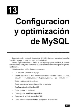 Configuracion
de MySQL
Solamente podra presumir de dominar MySQL si conoce 10s entresijos de las
variables mysqld y como afectan a su rendimiento.
En este capitulo veremos la forma de configurar y optimizar MySQL y expli-
caremos como configurar las variables y 10selementos necesarios para mejorar el
rendimiento.
Nos centraremos en 10ssiguientes aspectos:
Las opciones y variables mysqld
Un analisis detallado de la optimizacion de las variables t a b l e-cache,
key-b u f f e r-s i z e , d e l a y e d-queue,back-l o g y s o r t-b u f f e r
Como procesar mas conexiones
Como cambiar variables sin reiniciar el servidor
Configuracion de tablas InnoDB
Como mejorar el hardware
Como ejecutar analisis comparativos
Ejecucion de MySQL en mod0 ANSI
Como utilizar distintos idiomas y conjuntos de caracteres
 
