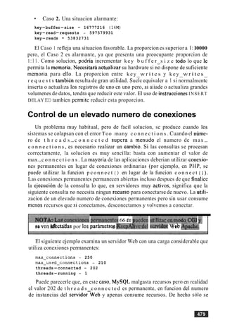 Caso 2. Una situacion alarmante:
key-buffer-size - 16777216 (16M)
key-read-requests - 597579931
key-reads - 53832731
El Caso 1 refleja una situacion favorable. La proporcion es superior a I : I0000
pero, el Caso 2 es alarmante, ya que presenta una preocupante proporcion de
1: 1 1 . Como solucion, podria incrementar k e y b u f f e r s i z e todo lo que le
permita la memoria. Necesitari actualizar su hardware si no dispone de suficiente
memoria para ello. La proporcion entre k e y w r i t e s y k e y w r i t e s
r e q u e s t s tambikn resulta de gran utilidad. ~ u e l eequivaler a 1 si n&malmenG
inserta o actualiza 10s registros de uno cn uno pero, si aiiade o actualiza grandes
volumenes de datos, tendra que reducir este valor. El uso de instrucciones INSERT
DELAYED tambien permite reducir esta proporcion.
Control de un elevado numero de conexiones
Un problema muy habitual, pero de facil solucion, sc produce cuando 10s
sistemas se colapsan con el error Too many c o n n e c t i o n s . Cuando el nume-
ro de t h r e a d s -c o n n e c t e d supera a menudo el numero de max -
c o n n e c t i o n s , es necesario realizar un cambio. Si las consultas se procesan
correctamente, la solucion es muy sencilla: basta con aumentar el valor de
max-c o n n e c t i o n s . La mayoria de las aplicacioncs deberian utilizar conexio-
nes permanentes en lugar de conexiones ordinarias (por ejemplo, en PHP, se
puede utilizar la funcion p c o n n e c t ( ) en lugar de la funcion c o n n e c t ( ) ).
Las conexiones permanentes permanecen abiertas incluso despues de que finalice
la ejecucion de la consulta lo que, en servidores muy activos, significa que la
siguiente consulta no necesita ningun recurso para conectarse de nuevo. La utili-
zacion de un elevado numero de conexiones permanentes pero sin usar consume
menos recursos que si conectamos, desconectamos y volvemos a conectar.
7iu.t~:~~EZZ'ZZeiPemianentei66 s ipiedm i d i ~ i ~ a ~ e q m a ~ q ~y.
se&rz Bfec~daspor 10s parimetrq *eepAfive:del s & k W& AptPE$e. '
El siguiente ejemplo examina un servidor Web con una carga considerable que
utiliza conexiones permanentes:
max-connections - 250
max-used-connections - 210
threads-connected - 202
threads-running - 1
Puede parecerle que, en este caso, MySQL malgasta recursos per0 en rcalidad
el valor 202 de t h r e a d s c o n n e c t e d es permanente, en funcion del numero
de instancias del servidorWeb y apenas consume recursos. De hecho so10 se
 