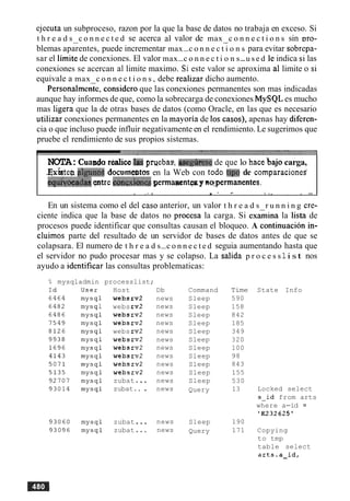 ejecuta un subproceso, razon por la que la base de datos no trabaja en exceso. Si
t h r e a d s c o n n e c t e d se acerca a1 valor de max c o n n e c t i o n s sin vro-- -
blemas aparentes, puede incrementar max-c o n n e c t i o n s para evitar sobrepa-
sar el limite de conexiones. El valor max-c o n n e c t i o n s-u s e d le indica si las
conexiones se acercan a1 limite maximo. Si este valor se aproxima a1 limite o si
equivale a max c o n n e c t i o n s , debe realizar dicho aumento.
~ersonalmente,consider0 que las conexiones permanentes son mas indicadas
aunque hay informes de que, como la sobrecarga de conexiones MySQL es mucho
mas ligera que la de otras bases de datos (como Oracle, en las que es necesario
utilizar conexiones permanentes en la mayoria de 10s casos), apenas hay diferen-
cia o que incluso puede influir negativamente en el rendimiento. Le sugerimos que
pruebe el rendimiento de sus propios sistemas.
NOTA:Cuapda r d c e.laspwbas. aseghxe de que lo hace bajo carga,
&xistep$guno~documebtos en la Web con todo tip0 de comparaciones'
equiioqadqs$atre m&ones permaraentgsg nqpermanentes.
. .- 8 - .. I ." , i ..
En un sistema como el del caso anterior, un valor t h r e a d s r u n n i n g cre-
ciente indica que la base de datos no procesa la carga. Si exaiina la lista de
procesos puede identificar que consultas causan el bloqueo. A continuacion in-
cluimos parte del resultado de un servidor de bases de datos antes de que se
colapsara. El numero de t h r e a d s-c o n n e c t e d seguia aumentando hasta que
el servidor no pudo procesar mas y se colapso. La salida p r o c e s s 1i st nos
ayudo a identificar las consultas problematicas:
% mysqladmin processlist;
Host
websrv2
websrv2
websrv2
websrv2
webs rv2
websrv2
websrv2
websrv2
websrv2
websrv2
zubat...
zubat.. .
zubat...
zubat ...
Db
news
news
news
news
news
news
news
news
news
news
news
news
news
news
Command
Sleep
Sleep
Sleep
Sleep
Sleep
Sleep
Sleep
Sleep
Sleep
Sleep
Sleep
Query
Sleep
Query
Time
590
158
842
185
349
320
100
98
843
155
530
13
190
171
State Info
Locked select
s-id from arts
where a-id =
'E232625'
Copying
to tmp
table select
a1ts.a-id,
 