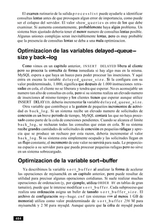 El examen rutinario de la salida p r o c e s s l i s t puede ayudarle a identificar
consultas lentas antes de que provoquen algun error de importancia, como puede
ser el colapso del servidor. El valor show q u e r i e s es otro de 10s que debe
examinar. Si aumenta constantemente, prob<blemente haya algun problema. Un
sistema bien ajustado deberia tener el menor numero de consultas lentas posible.
Algunas uniones complejas seran inevitablemente lentas, per0 es muy probable
que la presencia de consultas lentas se deba a una mala optimizacion.
Optirnizacion de las variables delayed-queue-
size y back-log
Como vimos en un capitulo anterior, INSERT DELAYED libera a1 cliente
per0 no procesa la consulta de forma inmediata si hay algo mas en la misma.
MySQL espera a que haya un hueco para poder procesar las inserciones. Y aqui
entra en escena la variable d e l a y e d queue s i z e . Si la configura con su
valor predeterminado, 1.000, significa <ue despu% de 1.000 instrucciones retra-
sadas en cola, el cliente no se liberara y tendra que esperar. No es aconsejable un
numero tan alto de consultas en cola, per0 si su sistema realiza un elevado numero
de inserciones a1 mismo tiempo y 10s clientes tienen que esperar aunque utilice
INSERT DELAYED, deberia incrementar la variable d e l a y e d queue s ize.
Otra variable que contribuye a la gestion de pequeiios incrementos deactivi-
dad es b a c k l o g . Si un sistema recibe un elevado numero de solicitudes de
conexion en u i breve period0 de tiempo, MySQL contara las que no haya proce-
sad0 como parte de la cola de conexiones pendientes. Cuando se alcanza el limite
b a c k l o g , se rechazan todas las consultas que estan en cola. Si su sistema
recibegrandes cantidades de solicitudes de conexion en pequeiias rafagas y apre-
cia que se produce un rechazo por esta razon, deberia incrementar el valor
b a c k l o g . Si su sistema esta simplemente ocupado y las solicitudes llegan en
un flu6constante, el increment0de este valor no serviripara nada. Le proporcio-
na espacio a su servidor para que pueda procesar pequeiias rafagas per0 no sirve
en un sistema sobrecargado.
Optirnizacion de la variable sort-buffer
Ya describimos la variable s o r t b u f f e r al analizar la forma de acelerar
las operaciones de myisamchk en un-capitulo anterior, per0 puede resultar de
utilidad para precisar algunas operaciones cotidianas. Si suele realizar muchas
operaciones de ordenacion (y, por ejemplo, utiliza ORDER BY en tablas de gran
tamaiio), puede que le interese modificar s o r t b u f f e r . Cada subproceso que
realiza una ordenacion asigna un bufer de tamko s o r t b u f f e r s i z e . El
archivo de configuraci6n my-huge. c n f (en sistemas con a1 menos 1 GB de
memoria) utiliza como valor predeterminado de s o r t b u f f e r 256 M para
myisamchk y 2 M para mysqld. Aunque quiera que lacifra de mysqld pueda
 
