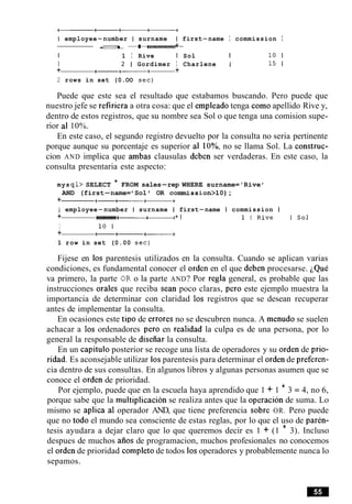 I employee-number I surname I first-name I commission I
-a+------+- +
I 1 I Rive I Sol I 10 1
I 2 1 Gordimer I Charlene I 15 1
+ a+-+-+
2 rows in set (0.OO sec)
Puede que este sea el resultado que estabamos buscando. Pero puede que
nuestro jefe se refiriera a otra cosa: que el empleado tenga como apellido Rive y,
dentro de estos registros, que su nombre sea Sol o que tenga una comision supe-
rior a1 10%.
En este caso, el segundo registro devuelto por la consulta no seria pertinente
porque aunque su porcentaje es superior a1 lo%, no se llama Sol. La construc-
cion AND implica que ambas clausulas deben ser verdaderas. En este caso, la
consulta presentaria este aspecto:
mys ql> SELECT * FROM sales-rep WHERE surname='Rive '
AND (first-name= Sol OR commission>lO);
+ +-+-----
I employee-number I surname I first-name I commission I
+ +- +------+- + I 1 I R i v e I S o l
I 10 1
+ t--+
1 row in set (0.00 sec)
Fijese en 10s parentesis utilizados en la consulta. Cuando se aplican varias
condiciones, es fundamental conocer el orden en el que deben procesarse. ~QuC
va primero, la parte OR o la parte AND? Por regla general, es probable que las
instrucciones orales que reciba Sean poco claras, per0 este ejemplo muestra la
importancia de determinar con claridad 10s registros que se desean recuperar
antes de implementar la consulta.
En ocasiones este tip0 de errores no se descubren nunca. A menudo se suelen
achacar a 10s ordenadores per0 en realidad la culpa es de una persona, por lo
general la responsable de diseiiar la consulta.
En un capitulo posterior se recoge una lista de operadores y su orden de prio-
ridad. Es aconsejable utilizar 10sparentesis para determinar el orden de preferen-
cia dentro de sus consultas. En algunos libros y algunas personas asumen que se
conoce el orden de prioridad.
Por ejemplo, puede que en la escuela haya aprendido que 1 + 1 * 3 = 4, no 6,
porque sabe que la multiplicacion se realiza antes que la operacion de suma. Lo
mismo se aplica a1 operador AND, que tiene preferencia sobre OR. Pero puede
que no todo el mundo sea consciente de estas reglas, por lo que el uso de paren-
tesis ayudara a dejar claro que lo que queremos decir es 1 + (1 * 3). Incluso
despues de muchos aiios de programacion, muchos profesionales no conocemos
el orden de prioridad completo de todos 10soperadores y probablemente nunca lo
sepamos.
 
