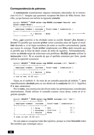Correspondencia de patrones
A continuacion examinaremos algunos elementos adicionales de la instruc-
cion SELECT. Imagine que queremos recuperar 10s datos de Mike Serote. Sen-
cillo, ya que bastara con utilizar la siguiente consulta:
mysql> SELECT * FROM sales-rep WHERE surname= 'Serote ' and
first-name='Mike';
+ +-a+-+
I employee-number I surname I first-name I commission I
at-+-+
1 3 1 Serote I Mike I 10 I + +-
-+-+------ +
Pero, ique ocurriria si ha olvidado como se escribe Serote? ~ E r aSerotte o
Serota? Es posible que necesite probar varias consultas antes de lograr el resul-
tad0 deseado o, si no logra acordarse de como se escribe correctamente, puede
que nunca lo consiga. Puede probar simplemente con Mike, per0 recuerde que
es posible que la base de datos conste de miles de registros. Afortunadamente,
existe un metodo mejor de solucionar este problema. MySQL permite utilizar la
instruccion L I K E . Si se acuerda de que el apellido comienza por Sero, puede
utilizar la siguiente secuencia:
mysql> SELECT * FROM sales-rep WHERE surname LIKE ' Sero%' ;
a+-+--+
I employee-number I surname I first-name I commission I
a+--+-+
I 3 1 Serote I Mike I 10 1
+ +- +-+- +
1 row in set (0.00 sec)
Fijese en el simbolo 8. Se trata de un comodin parecido a1 simbolo *, per0
especificamente diseiiado para su uso dentro de la condicion SELECT. Significa
0 o mas caracteres.
Por lo tanto, esta instruccion devolvera todas las permutaciones consideradas
anteriormente. Puede utilizar el comodin cuantas veces desee, como en el si-
guiente ejemplo:
mysql> SELECT * FROM sales-rep
+ a+------+--- +
I employee-number I surname I
+ -+- +- +
I 1 I Rive I
I 2 1 Gordimer I
I 3 1 Serote I
+ +-+-+- +
3 rows in set (0.00 sec)
En este caso se recuperan todos 10s
10s nombres que contengan una e.
WHERE surname LIKE ' %e% ;
first-name I commission I
Sol I 10 1
Charlene 1 15 1
Mike I 10 1
registros, porque se estan buscando todos
 