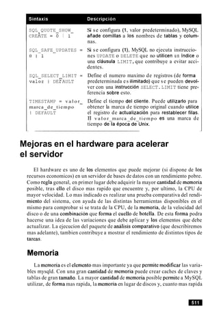 SQL QUOTE SHOW
CREATE = O I 1-
SQL SAFE UPDATES =-
0 1-1
SQL SELECT LIMIT =
v a l o r I DEFAULT
TIMESTAMP = v a l o r-
marca d e tiempo- -
I DEFAULT
Si s e configura (1, valor predeterminado), MySQL
aiiade comillas a 10snombres de tablas y colum-
nas.
Si s e configura (I), MySQL no ejecuta instruccio-
nes UPDATE o DELETE que no utilicen un indice o
una clausula LIMIT,que contribuye a evitar acci-
dentes.
Define el numero maximo de registros (de forma
predeterminada es ilimitado) que s e pueden devol-
ver con una instruccion SELECT.LIMIT tiene pre-
ferencia sobre esto.
Define el tiempo del cliente. Puede utilizarlo para
obtener la marca de tiempo original cuando utilice
el registro de actualizacion para restablecer filas.
El v a l o r marca d e tiempo es una marca de
tiempo dela epoca de-unix.
Mejoras en el hardware para acelerar
el servidor
El hardware es uno de 10s elementos que puede mejorar (si dispone de 10s
recursos economicos) en un servidor de bases de datos con un rendimiento pobre.
Como regla general, en primer lugar debe adquirir la mayor cantidad de memoria
posible, tras ello el disco mas rapido que encuentre y, por ultimo, la CPU de
mayor velocidad. Lo mas indicado es realizar una prueba comparativa del rendi-
miento del sistema, con ayuda de las distintas herramientas disponibles en el
mismo para comprobar si se trata de la CPU, de la memoria, de la velocidad del
disco o de una combinacion que forma el cue110 de botella. De esta forma podra
hacerse una idea de las variaciones que debe aplicar y 10s elementos que debe
actualizar. La ejecucion del paquete de analisis comparativo (que describiremos
mas adelante), tambien contribuye a mostrar el rendimiento de distintos tipos de
tareas.
Memoria
La memoria es el elemento mas importante ya que permite modificar las varia-
bles mysqld. Con una gran cantidad de memoria puede crear caches de claves y
tablas de gran tamaiio. La mayor cantidad de memoria posible permite a MySQL
utilizar, de forma mas rapida, la memoria en lugar de discos y, cuanto mas rapida
 