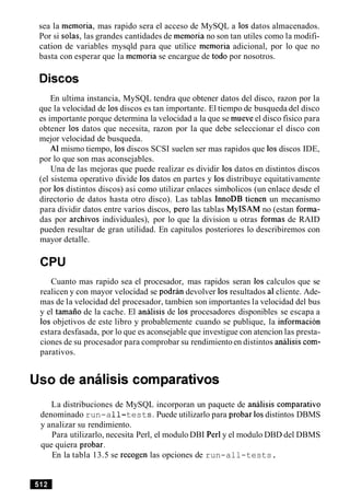 sea la memoria, mas rapido sera el acceso de MySQL a 10s datos almacenados.
Por si solas, las grandes cantidades de memoria no son tan utiles como la modifi-
cation de variables mysqld para que utilice memoria adicional, por lo que no
basta con esperar que la memoria se encargue de todo por nosotros.
En ultima instancia, MySQL tendra que obtener datos del disco, razon por la
que la velocidad de 10sdiscos es tan importante. El tiempo de busqueda del disco
es importante porque determina la velocidad a la que se mueve el disco fisico para
obtener 10s datos que necesita, razon por la que debe seleccionar el disco con
mejor velocidad de busqueda.
Al mismo tiempo, 10sdiscos SCSI suelen ser mas rapidos que 10sdiscos IDE,
por lo que son mas aconsejables.
Una de las mejoras que puede realizar es dividir 10s datos en distintos discos
(el sistema operativo divide 10s datos en partes y 10s distribuye equitativamente
por 10s distintos discos) asi como utilizar enlaces simbolicos (un enlace desde el
directorio de datos hasta otro disco). Las tablas InnoDB tienen un mecanismo
para dividir datos entre varios discos, per0 las tablas MyISAM no (estan forma-
das por archivos individuales), por lo que la division u otras formas de RAID
pueden resultar de gran utilidad. En capitulos posteriores lo describiremos con
mayor detalle.
CPU
Cuanto mas rapido sea el procesador, mas rapidos seran 10s calculos que se
realicen y con mayor velocidad se podran devolver 10s resultados a1cliente. Ade-
mas de la velocidad del procesador, tambien son importantes la velocidad del bus
y el tamaiio de la cache. El analisis de 10s procesadores disponibles se escapa a
10s objetivos de este libro y probablemente cuando se publique, la informacion
estara desfasada, por lo que es aconsejable que investigue con atencion las presta-
ciones de su procesador para comprobar su rendimientoen distintos analisis com-
parativos.
Uso de analisis cornparativos
La distribuciones de MySQL incorporan un paquete de analisis comparativo
denominado run-a11-tests. Puede utilizarlo para probar 10sdistintos DBMS
y analizar su rendimiento.
Para utilizarlo, necesita Perl, el modulo DBI Perl y el modulo DBD del DBMS
que quiera probar.
En la tabla 13.5 se recogen las opciones de run-all-tests.
 