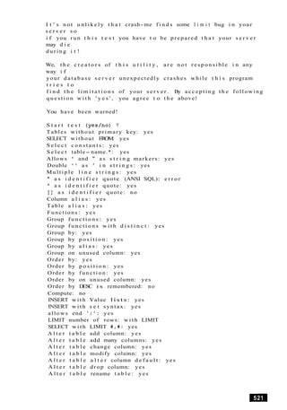 I t ' s n o t u n l i k e l y t h a t crash-me f i n d s some l i m i t bug i n your
s e r v e r s o
i f you run t h i s t e s t you have t o be prepared t h a t your s e r v e r
may d i e
d u r i n g i t !
We, t h e c r e a t o r s of t h i s u t i l i t y , a r e n o t r e s p o n s i b l e i n any
way i f
your d a t a b a s e s e r v e r unexpectedly crashes while t h i s program
t r i e s t o
f i n d t h e l i m i t a t i o n s of your s e r v e r . By a c c e p t i n g t h e following
q u e s t i o n w i t h ' y e s ' , you agree t o t h e above!
You have been warned!
S t a r t t e s t (yes/no) ?
Tables without primary key: yes
SELECT without FROM: yes
S e l e c t c o n s t a n t s : yes
S e l e c t table- name.*: yes
Allows ' and " a s s t r i n g markers: yes
Double " a s ' i n s t r i n g s : yes
M u l t i p l e l i n e s t r i n g s : yes
" a s i d e n t i f i e r quote (ANSI SQL): e r r o r
' a s i d e n t i f i e r quote: yes
[ ] a s i d e n t i f i e r quote: no
Column a l i a s : yes
Table a l i a s : yes
Functions : yes
Group f u n c t i o n s: yes
Group f u n c t i o n s w i t h d i s t i n c t : yes
Group by: yes
Group by p o s i t i o n : yes
Group by a l i a s : yes
Group on unused column: yes
Order by: yes
Order by p o s i t i o n : yes
Order by f u n c t i o n : yes
Order by on unused column: yes
Order by DESC i s remembered: no
Compute: no
INSERT w i t h Value l i s t s : yes
INSERT w i t h s e t syntax: yes
allows end '; ' : yes
LIMIT number of rows: w i t h LIMIT
SELECT w i t h LIMIT #,#: yes
A l t e r t a b l e add column: yes
A l t e r t a b l e add many columns: yes
A l t e r t a b l e change column: yes
A l t e r t a b l e modify column: yes
A l t e r t a b l e a l t e r column d e f a u l t : yes
A l t e r t a b l e drop column: yes
A l t e r t a b l e rename t a b l e : yes
 