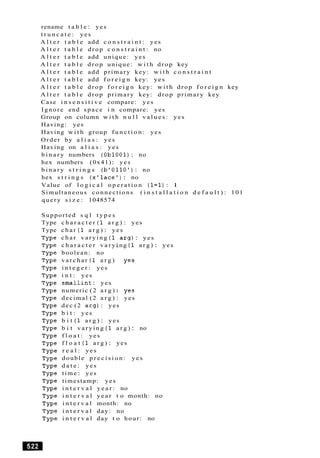 rename t a b l e : yes
t r u n c a t e : yes
A l t e r t a b l e add c o n s t r a i n t : yes
A l t e r t a b l e drop c o n s t r a i n t : no
A l t e r t a b l e add unique: yes
A l t e r t a b l e d r o p unique: w i t h drop key
A l t e r t a b l e add primary key: w i t h c o n s t r a i n t
A l t e r t a b l e add f o r e i g n key: yes
A l t e r t a b l e drop f o r e i g n key: w i t h drop f o r e i g n key
A l t e r t a b l e drop primary key: drop primary key
Case i n s e n s i t i v e compare: yes
Ignore end space i n compare: yes
Group on column w i t h n u l l v a l u e s : yes
Having: yes
Having w i t h group f u n c t i o n : yes
Order by a l i a s : yes
Having on a l i a s : yes
b i n a r y numbers (Ob1001): no
hex numbers (0x41): yes
b i n a r y s t r i n g s ( b ' 0 1 1 0 ' ): no
hex s t r i n g s ( x ' l a c e ') : no
Value of l o g i c a l o p e r a t i o n (1=1): 1
Simultaneous connections ( i n s t a l l a t i o n d e f a u l t ) : 101
query s i z e : 1048574
Supported s q l t y p e s
Type c h a r a c t e r (1 a r g ) : yes
Type c h a r (1 a r g ) : yes
c h a r v a r y i n g (1
c h a r a c t e r v a r y
boolean: no
v a r c h a r (1 a r g )
i n t e g e r : yes
i n t : yes
s m a l l i n t: yes
numeric (2 a r g )
a r g ) : yes
ng (1 a r g ) : yes
decimal (2 a r g ) : yes
dec (2 a r g ) : yes
b i t : yes
b i t (1 a r g ) : yes
b i t v a r y i n g (1 a r g ) : no
f l o a t : yes
f l o a t (1 a r g ) : yes
r e a l : yes
double p r e c i s i o n : yes
d a t e : yes
time: yes
timestamp: yes
i n t e r v a l y e a r : no
i n t e r v a l y e a r t o month: no
i n t e r v a l month: no
i n t e r v a l day: no
i n t e r v a l day t o hour: no
 