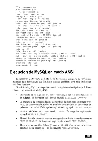 / / a s comment: no
# a s comment: yes
/ * * / a s comment: yes
i n s e r t empty s t r i n g : yes
Having w i t h a l i a s: yes
t a b l e name l e n g t h : 64 ( c a c h e )
column name l e n g t h : 64 (cache)
s e l e c t a l i a s name l e n g t h : +512 (cache)
t a b l e a l i a s name l e n g t h : +512 (cache)
i n d e x name l e n g t h : 64 (cache)
max c h a r ( ) s i z e : 255 ( c a c h e )
max v a r c h a r ( ) s i z e : 255 (cache)
max t e x t o r b l o b s i z e : 1048543 (cache)
Columns i n t a b l e : 3398 (cache)
unique i n d e x e s : 32 (cache)
index p a r t s : 16 (cache)
max index p a r t l e n g t h : 255 (cache)
index v a r c h a r p a r t l e n g t h : 255 (cache)
i n d e x e s : 32
index l e n g t h : 500 (cache)
max t a b l e row l e n g t h (without b l o b s ) : 65534 (cache)
t a b l e row l e n g t h w i t h n u l l s (without b l o b s ) : 65502 (cache)
number of columns i n o r d e r by: +64 (cache)
number of columns i n group by: +64 (cache)
crash- me s a f e : y e s
reconnected 0 t i m e s
Ejecucion de MySQL en mod0 ANSI
La ejecucion de MySQL en mod0 ANSI hace que se comporte de forma mas
estandar de lo habitual, lo que facilita la tarea de cambiar a otra base de datos en
una fase posterior.
Si se inicia MySQL con la opcion-ans i,se aplicaran las siguientes diferen-
cias a1comportamiento de MySQL:
El simbolo I I no significa OR;por el contrario, se aplica a concatenaciones
de cadenas. Es la opcion sql- mode mysqld PIPES-AS CONCAT.
La presencia de espacios delante de nombres de funciones no genera erro-
res y, en consecuencia, todos 10s nombres de funciones se convierten en
palabras reservadas. Es la opcion sq l-mode mysqld IGNORE-SPACE.
REAL es sinonimo de FLOAT no de DOUBLE.Es la opcion sql-mode
mysqld REAL-AS-FLOAT.
El nivel de aislamiento de transacciones predeterminadose configura como
SERIALIZABLE.Es la opcion sql-mode mysqld SERIALIZE.
El caracter de comillas dobles (") sera un identificador, no un caracter de
cadenas. Es la opcion sql- mode mysqld ANSI-QUOTES.
 