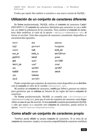 ERROR 1 0 4 6 : Haven't you f o r g o t t e n something - N o Database
S e l e c t e d
Tendra que repetir 10s cambios si actualiza a una nueva version de MySQL.
Utilizacionde un conjunto de caracteres diferente
De forma predeterminada, MySQL utiliza el conjunto de caracteres Latin1
(ISO-8859-1). El conjunto de caracteres determina que caracteres se van a utili-
zar, asi como la ordenacion de las consultas. Para cambiar el conjunto de carac-
teres debe modificar el valor de la opcion -default-character-set a1
iniciar el servidor. Entre 10s conjuntos de caracteres actualmente disponibles se
encuentran 10ssiguientes:
latinl dos estonia
big5 germanl hungarian
czech
euc-kr
gb2312
gbk
latinl-de
sjis
tis620
ujis
dec8
h~8
koi8-ru
latin2
swe7
usa7
cpl25l
danish
hebrew
win1251
koi8-ukr
win1251ukr
greek
win1250
croat
cp1257
latin5
Puede comprobar que conjuntos de caracteres estan disponibles en su distribu-
cion si consulta el valor de la variable character set.
A1cambiar un conjunto de caracteres, tendrd que iolver a generar sus indices
para garantizar que se ordenan en funcion de las reglas del nuevo conjunto de
caracteres.
De forma predeterminada, MySQL se compila con -with-extra-
charsets=complex,para que el resto de conjuntos de caracteres esten dispo-
nibles en casode que 10snecesite. Si tiene pensadocompilar personalmente MySQL
y sabe que nunca va a necesitar otro conjunto de caracteres, puede utilizar la
opcion -with-extra-charsets=none.
Como aAadir un conjunto de caracteres propio
Tambien puede aiiadir su propio conjunto de caracteres. Si se trata de un
conjuntode caracteres simple y no necesita compatibilidad de caracteres multibyte
 