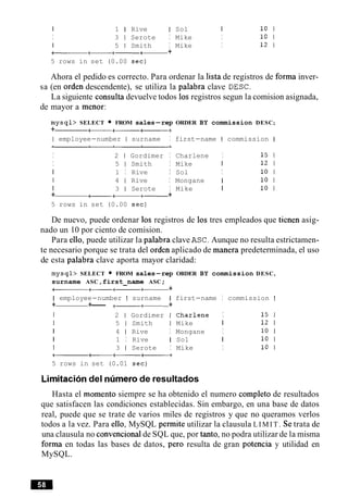 I 1 I Rive I Sol I 10 1
I 3 1 Serote I Mike I 10 1
1 5 1 Smith I Mike I 12 1
a+-+-+- +
5 rows in set (0.00 sec)
Ahora el pedido es correcto. Para ordenar la lista de registros de forma inver-
sa (en orden descendente), se utiliza la palabra clave DESC.
La siguiente consulta devuelve todos 10s registros segun la comision asignada,
de mayor a menor:
mysql> SELECT FROM sales-rep ORDER BY commission DESC;
+ -+------
I employee-number I surname I first-name I commission I
I 2 1 Gordimer I Charlene I 15 1
I 5 1 Smith I Mike I 12 1
I 1 I Rive I Sol I 10 1
I 4 1 Rive I Mongane I 10 1
I 3 1 Serote I Mike I 10 1
+ -a+-+
5 rows in set (0.00 sec)
De nuevo, puede ordenar 10s registros de 10s tres empleados que tienen asig-
nado un 10 por ciento de comision.
Para ello, puede utilizar la palabra clave ASC.Aunque no resulta estrictamen-
te necesario porque se trata del orden aplicado de manera predeterminada, el uso
de esta palabra clave aporta mayor claridad:
mysql> SELECT FROM sales-rep ORDER BY commission DESC,
surname ASC,first-name ASC ;
---+- +
I employee-number I surname I first-name I commission I
+ +--- +-+- +
I 2 1 Gordimer I Charlene I 15 1
I 5 1 Smith I Mike I 12 1
I 4 1 Rive I Mongane I 10 1
I 1 I Rive I Sol I 10 1
I 3 1 Serote I Mike I 10 1
----+
5 rows in set (0.01 sec)
Limitaciondel nlimerode resultados
Hasta el momento siempre se ha obtenido el numero completo de resultados
que satisfacen las condiciones establecidas. Sin embargo, en una base de datos
real, puede que se trate de varios miles de registros y que no queramos verlos
todos a la vez. Para ello, MySQL permite utilizar la clausula L I M I T . Se trata de
una clausula no convencionalde SQL que, por tanto, no podra utilizar de la misma
forma en todas las bases de datos, per0 resulta de gran potencia y utilidad en
MySQL.
 