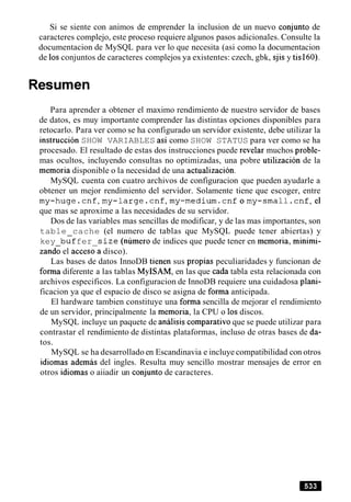 Si se siente con animos de emprender la inclusion de un nuevo conjunto de
caracteres complejo, este proceso requiere algunos pasos adicionales. Consulte la
documentacion de MySQL para ver lo que necesita (asi como la documentacion
de 10sconjuntos de caracteres complejos ya existentes: czech, gbk, sjis y tisl60).
Resumen
Para aprender a obtener el maximo rendimiento de nuestro servidor de bases
de datos, es muy importante comprender las distintas opciones disponibles para
retocarlo. Para ver como se ha configurado un servidor existente, debe utilizar la
instruction SHOW VARIABLES asi como SHOW STATUS para ver como se ha
procesado. El resultado de estas dos instrucciones puede revelar muchos proble-
mas ocultos, incluyendo consultas no optimizadas, una pobre utilizacion de la
memoria disponible o la necesidad de una actualizacion.
MySQL cuenta con cuatro archivos de configuracion que pueden ayudarle a
obtener un mejor rendimiento del servidor. Solamente tiene que escoger, entre
my-huge.cnf,my-large.cnf,my-medium.cnfomy-small.cnf,el
que mas se aproxime a las necesidades de su servidor.
Dos de las variables mas sencillas de modificar, y de las mas importantes, son
table cache (el numero de tablas que MySQL puede tener abiertas) y
key biffer s ize (numero de indices que puede tener en memoria, minimi-
zando el acces;a disco).
Las bases de datos InnoDB tienen sus propias peculiaridades y funcionan de
forma diferente a las tablas MyISAM, en las que cada tabla esta relacionada con
archivos especificos. La configuracion de InnoDB requiere una cuidadosa plani-
ficacion ya que el espacio de disco se asigna de forma anticipada.
El hardware tambien constituye una forma sencilla de mejorar el rendimiento
de un servidor, principalmente la memoria, la CPU o 10sdiscos.
MySQL incluye un paquete de analisis comparativo que se puede utilizar para
contrastar el rendimiento de distintas plataformas, incluso de otras bases de da-
tos.
MySQL se ha desarrollado en Escandinavia e incluye compatibilidad con otros
idiomas ademas del ingles. Resulta muy sencillo mostrar mensajes de error en
otros idiomas o aiiadir un conjunto de caracteres.
 