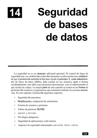 Seguridad
de bases
de datos
La seguridad no es un elemento adicional opcional. El control de fugas de
seguridad una vez establecidos todos 10selementos resulta mucho mas complica-
do que la proteccion correcta de 10sdatos desde el principio.Y, como administra-
dor de bases de datos (DBA), debe confiar en sus usuarios, per0 si borran
accidentalmente una tabla cuya presencia desconocian, sera el administrador el
que reciba las culpas. La mayor parte de este capitulo se centra en las formas de
gestionar 10susuarios y en garantizar que solamente realizan las acciones necesa-
rias. En este capitulo veremos 10ssiguientes aspectos:
Seguridad a1conectarse
Modificacion y asignacion de contraseiias
Gestion de usuarios y permisos
Tablas de permisos MySQL
GRANT y REVOKE
Privilegios peligrosos
Seguridad de aplicaciones y del sistema
Aspectos de seguridad relacionados con LOAD DATA LOCAL
 