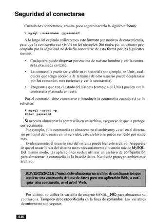 Seguridad al conectarse
Cuando nos conectamos, resulta poco seguro hacerlo la siguiente forma:
% mysql -uusername -ppassword
A lo largo del capitulo utilizaremos este formato por motivos de conveniencia,
para que la contraseiia sea visible en 10s ejemplos. Sin embargo, un usuario pre-
ocupado por la seguridad no deberia conectarse dc esta forma por las siguientes
razones:
Cualquiera puede obsenlar por encima de nuestro hombro y ver la contra-
seiia plasmada en testo.
La contraseiia puede ser visible en el historial (por ejemplo, en Unix, cual-
quiera que tenga acceso a la terminal de otro usuario puede desplazarse
por 10s comandos mas recientcs y ver la contraseiia).
Programas que ven el estado del sistema (como p s de Unis) pucden ver la
contraseiia plasmada en testo.
Por el contrario. debe conectarse e introducir la contraseiia cuando asi se lo
soliciten:
% mysql -uroot -p
Enter password:
Si necesita almacenar la contraseiia en un archivo, asegurese de que la protege
correc'tamcn'te.
Por ejemplo, si la contraseiia se almacena en el archivorny.cnf en el directo-
rio principal del usuario en un servidor, este archivo no puede ser leido por nadie
mas.
Evidentemente, el usuario raiz del sistema puede leer este archivo. Asegurese
de que el usuario raiz del sistema no es necesariamenteel usuario raiz de MySQL.
Del mismo modo, las aplicaciones suelen utilizar un archivo de configuracion
para almacenar la contraseiia de la base de datos. No olvide proteger tambien este
archivo.
ADVERTENCIA:Nuncadebealmacenarunarchivode configuraci6nque
contiene una contrasefiade basede datospara una aplicaciiinWeb, a cual-
quier otra contraserlla,en el Arb01Web.
Por ultimo, no utilice la variable de entorno MYSQL PWD para almacenar su
contraseiia. Tampoco debe especificarla en la linea de comandos. Las variables
de entorno no son seguras.
 
