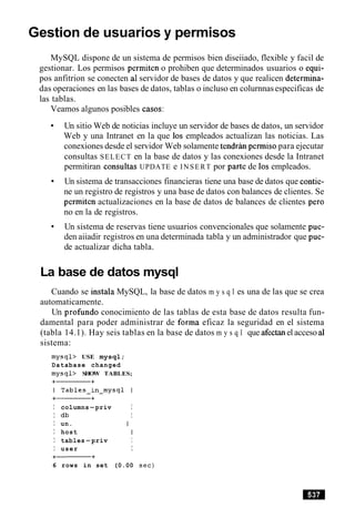 Gestion de usuarios y permisos
MySQL dispone de un sistema de permisos bien diseiiado, flexible y facil de
gestionar. Los permisos permiten o prohiben que determinados usuarios o equi-
pos anfitrion se conecten a1servidor de bases de datos y que realicen determina-
das operaciones en las bases de datos, tablas o incluso en colurnnasespecificas de
las tablas.
Veamos algunos posibles casos:
Un sitio Web de noticias incluye un servidor de bases de datos, un servidor
Web y una Intranet en la que 10s empleados actualizan las noticias. Las
conexiones desde el servidor Web solamente tendran permiso para ejecutar
consultas SELECT en la base de datos y las conexiones desde la Intranet
permitiran consultas UPDATE e INSERT por parte de 10s empleados.
Un sistema de transacciones financieras tiene una base de datos que contie-
ne un registro de registros y una base de datos con balances de clientes. Se
permiten actualizaciones en la base de datos de balances de clientes per0
no en la de registros.
Un sistema de reservas tiene usuarios convencionales que solamente pue-
den aiiadir registros en una determinada tabla y un administrador que pue-
de actualizar dicha tabla.
La base de datos mysql
Cuando se instala MySQL, la base de datos m y s q l es una de las que se crea
automaticamente.
Un profundo conocimiento de las tablas de esta base de datos resulta fun-
damental para poder administrar de forma eficaz la seguridad en el sistema
(tabla 14.1). Hay seis tablas en la base de datos m y s q l que afectanel acceso a1
sistema:
mysql> USE mysql;
Database changed
mysql> SHOW TABLES;
I columns-priv I
I db I
I un.
I host
I tables-priv I
I user I
6 rows in set (0.00 sec)
 