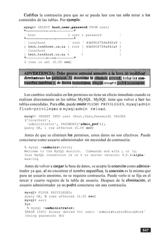 Codifica la contraseiia para que no se pueda leer con tan solo mirar a 10s
contenidos de las tablas. Por ejemplo:
mysql> SELECT host,user,password FROM user;
+ +-+ +
I host I user I password I
+ +-+ +
I localhost I root I 43b591f759a842a9
I test.testhost.co.za I root I 43b591f759a842a9
I localhost I I
I test.testhost.co.za I I
+ +-+ +
4 rows in set (0.00 sec)
~ m t ebsI>Bnnid:'Al d e s ~ ~ ~la c m 1 a WHEFLE,t o d ~las collr
trasefizls.&mhiaay;de&mlnst&&@ea, ahmusuaridpodiL'&neet&se.
I I
Los cambios realizados en 10spermisos no ticne un efecto inmediato cuando se
realizan directamente en las tablas MySQL. MySQL tiene que volvcr a lcer las
tablas concedidas. Para ello, puede emitir FLUSH PRIVILEGES, mysqladmin
f l u s h - p r i v i l e g e s o m y s q l a d m i n r e l o a d .
mysql> INSERT INTO user (Host ,User,Password) VALUES
( 'localhost ' ,
' administrator , PASSWORD ( adxninpwd') ) ;
Query OK, 1 row affected (0.09 sec)
Antes de que se eliminen 10s permisos, estos datos no son efectivos. Puede
concctarse como usuario administrador sin necesidad de contraseiia:
% mysql -uadnunistrator;
Welcome to the MySQL monitor. Commands end with ; or g.
Your MySQL connection id is 6 to server version: 4.0. l-alpha-
max-log
Antes de volver a cargar la base de datos, se acepta la conexion como adminis-
trador ya que, a1 no cncontrar el nombre especifico, la conexion es la misma que
para un usuario anonimo, no se requiere contraseiia. Puede verlo si se fija en el
tercer y cuarto registro de la tabla de usuario. Despues de la elimination, el
usuario administrador ya no podra conectarse sin una contraseiia.
mysql> FLUSH PRIVILEGES;
Query OK, 0 rows affected (0.00 sec)
mysql> exit
Bye
% mysql -uadministrator;
ERROR 1045: Access denied for user: 'administrator@localhost'
(Using password: NO)
 