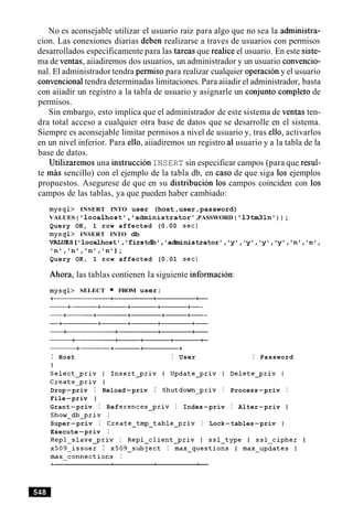 No es aconsejable utilizar el usuario raiz para algo que no sea la administra-
cion. Las conexiones diarias deben realizarse a traves de usuarios con permisos
desarrollados especificamente para las tareas que realice el usuario. En este siste-
ma de ventas, aiiadiremos dos usuarios, un administrador y un usuario convencio-
nal. El administrador tendra permiso para realizar cualquier operacion y el usuario
convencionaltendra determinadas limitaciones. Para aiiadir el administrador, basta
con aiiadir un registro a la tabla de usuario y asignarle un conjunto completo de
permisos.
Sin embargo, esto implica que el administrador de este sistema de ventas ten-
dra total acceso a cualquier otra base de datos que se desarrolle en el sistema.
Siempre es aconsejable limitar permisos a nivel de usuario y, tras ello, activarlos
en un nivel inferior. Para ello, aiiadiremos un registro a1usuario y a la tabla de la
base de datos.
Utilizaremos una instruccion INSERT sin especificar campos (para que resul-
te m h sencillo) con el ejemplo de la tabla db, en caso de que siga 10s ejemplos
propuestos. Asegurese de que en su distribucion 10s campos coinciden con 10s
campos de las tablas, ya que pueden haber cambiado:
mysql> INSERT INTO user (host,user,password)
VALUES ( ' localhost', 'administrator' ,PASSWORD ( ' 13tm31n1) ) ;
Query OK, 1 row affected (0.00 sec)
mysql> INSERT INTO db
~UES('locdlhost','firstdb','a~nistrat~r','y~,'y~,'y~,~y~,'n~
In',In',In',' n u );
Query OK, 1 row affected (0.01 sec)
Ahora, las tablas contienen la siguiente informacion:
mysql> SELECT FROM user;
I Host I User I Password
Drop-priv I Reload-priv I Shutdom-priv I Process-priv I
File-priv I
Grant-priv I References-priv I Index-priv I Alter-priv I
Show-db-priv I
Super-priv I Create-tmp-table-priv I Lock-tables-priv I
Execute-priv I
Repl-slave-priv I Repl-client-priv I ssl-type I ssl-cipher I
~509-issuer I ~509-subject I max-questions I max-updates I
max-connections I
 