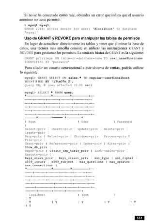 Si no se ha conectado como raiz, obtendra un error que indica que el usuario
anonimo no tiene permiso:
% mysql mysql;
ERROR 1044: Access denied for user: '@localhost1 to database
'mysql'
Uso de GRANT y REVOKE para manipular las tablas de permisos
En lugar de actualizar directamente las tablas y tener que eliminar la base de
datos, una tecnica mas sencilla consistc en utilizar las instrucciones GRANT y
REVOKE para gestionar 10spermisos. La sintaxis basica de GRANT es la siguiente:
GRANT privilege ON table-or-database-name TO user-name@hostname
IDENTIFIED BY 'password'
Para aiiadir un usuario convencional a este sistema de ventas, podria utilizar
lo siguiente:
mysql> GRANT SELECT ON sales. TO regular-user@localhost
IDENTIFIED BY 13tm371-1-2;
Query OK, 0 rows affected (0.00 sec)
mysql> SELECT FROM user;
+ + + +-
+ +------- + +
I Host I User I Password
I
Select-priv I Insert-priv I Update-priv I Delete-priv I
Create-priv I
Drop-priv I Reload-priv I Shutdown-priv I Process-priv I
File-priv I
Grant-priv I References-priv I Index-priv I Alter-priv I
Show-db-priv I
Super-priv I Create-tmp-table-priv I Lock-tables-priv I
Execute-priv I
Repl-slave-priv I Repl-client-priv I ssl-type I ssl-cipher I
~509-issuer I ~509-subject I max-questions I max-updates I
max-connections 1
+ + + +-
I localhost 1 root
I Y
I Y I Y I y
I Y
 
