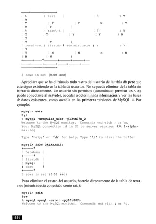 I % I test I I Y
I y
I Y I Y I Y I N
I Y I y I
I % I test-% I I Y
I Y I y I Y I y
I Y
I y I Y I
I localhost I firstdb I administrator I Y
I Y
I Y I N I N I N
I N I N I
+- +- + +-+------ +-
3 rows in set ( 0 . 0 0 sec)
Apreciara que se ha eliminado todo rastro del usuario de la tabla db per0 que
este sigue existiendo en la tabla de usuarios. No se puede eliminar de la tabla sin
borrarla directamente. Un usuario sin permisos (denominado permiso USAGE)
puede conectarse a1 servidor, acceder a determinada informacion y ver las bases
de datos existentes, como sucedia en las primeras versiones de MySQL 4. Por
ejemplo:
mysql> exit
Bye
% mysql -uregular-user -p13tm37n-2
Welcome to the MySQL monitor. Commands end with ; or g.
Your MySQL connection id is 21 to server version: 4.0. l-alpha-
max-log
Type 'help;' or 'hl for help. Type 'c' to clear the buffer.
mysql> SHOW DATABASES;
+- +
I Database I
+- +
I firstdb I
I mysql I
1 test I
+- +
3 rows in set ( 0 . 0 0 sec)
Para eliminar el rastro del usuario, borrelo directamente de la tabla de usua-
rios (mientras esta conectado como raiz):
mysql> exit
Bye
% mysql mysql -uroot -pgOOr002b
Welcome to the MySQL monitor. Commands end with ; or g.
 