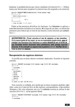 memoria. La primera funcion que vamos a analizar es la funcionMAX ( ) . Utiliza-
renlos esta funcion para recuperar la comision mas aka asignada a un comercial:
mysql> SELECT MAX(commission) from sales-rep;
+ +
I MAX(commission) I
+ +
I 15 1
+ +
1 row in set (0.00 sec)
Fijese en 10s parentesis a1 utilizar las funciones. Las hnciones se aplican a
todos 10selementos incluidos en su interior. A lo largo de este libro, se utilizan 10s
parentesis para indicar que se trata de una funcion y como utilizarla; por ejemplo,
MAX ( ) .
.,
que necesitan incluir elementos eatre parbntesis), debe prestar especial
atencion. Siha colocadoun espaciotras la pdabraCOUNT, MySQLdevol-
-.--1.-I ---- 4- -:-*---:-
-- -
ADVERTENCIA:Preste atencion a1 uso de espacios en las consultas.
En la mayor parte de 10s casos, su uso no ocasionara ningrjnenor, per0 a1
trabaiar con funciones (las funciones se suelen identificarDor el hecho de
vcra un error ac s~max~s.
Recuperacidnde registros distintos
Es posible que no desee obtener resultados duplicados. Examine la siguiente
consulta:
mysql> SELECT surname FROM sales-rep ORDER BY surname;
+- +
I surname I
+-+
I Gordimer I
I Rive I
I Rive I
I Serote (
I Smith I
+-+
5 rows in set (0.00 sec)
Esta consulta es correcta, per0 puede que no desee recuperar apellidos repe-
tidos, como en el caso de Rive en 10s registros correspondientes a 10s nombres
Mongane y Sol, sino solamente una vez. La solucion consiste en utilizar la ins-
truccion DISTINCT, de la siguiente forma:
mysql> SELECT DISTINCT surname FROM sales-rep ORDER BY surname;
+- +
I surname I
 