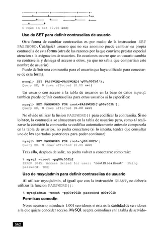 + + +- +- +--
+--- +--- +- +------ +-
+ +
6 rows in set (0.00 sec)
Uso de SET para definir contraseiias de usuario
Otra forma de cambiar contraseiias es por medio de la instruccion SET
PASSWORD.Cualquier usuario que no sea anonimo puede cambiar su propia
contraseiia de esta forma (otra de las razones por la que conviene prestar especial
atencion a la asignacion de usuarios. En ocasiones ocurre que un usuario cambia
su contraseiia y deniega el acceso a otros, ya que no sabia que compartian este
nombre de usuario).
Puede definir una contraseiia para el usuario que haya utilizado para conectar-
se de esta forma:
mysql> SET PASSWORD=PASSWORD ('gOOr002b2' ) ;
Query OK, 0 rows affected (0.00 sec)
Un usuario con acceso a la tabla de usuarios en la base de datos mysql
tambien puede definir contraseiias para otros usuarios si lo especifica:
mysql> SET PASSWORD FOR root=PASSWORD ('gOOr002b') ;
Query OK, 0 rows affected (0.00 sec)
No olvide utilizar la fusion PASSWORD ( ) para codificar la contraseiia. Si no
lo hace, la contraseiia se almacenara en la tabla de usuarios pero, como a1 reali-
zarse la conexion la contraseiia se codifica automaticamente antes de compararla
en la tabla de usuarios, no podra conectarse (si lo intenta, tendra que consultar
uno de 10s apartados posteriores para poder continuar):
mysql> SET PASSWORD FOR root='gOOrO02b';
Query OK, 0 rows affected (0.00 sec)
Tras ello, despues de salir, no podra volver a conectarse como raiz:
% mysql -uroot -pgOOr002b2
ERROR 1045: Access denied for user: 'root@localhost' (Using
password: YES)
Uso de msyqladmin para definir contraseiias de usuario
A1 utilizar mysqladmin, a1 igual que con la instruccion GRANT,no deberia
utilizar la funcion PASSWORD ( ) :
% mysqladmin -uroot -pgOOr002b password g00r002b
Permisos comodin
No es necesario introducir 1.001 servidores si esta es la cantidad de servidores
a la que quiere conceder acceso. MySQL acepta comodines en la tabla de servido-
 