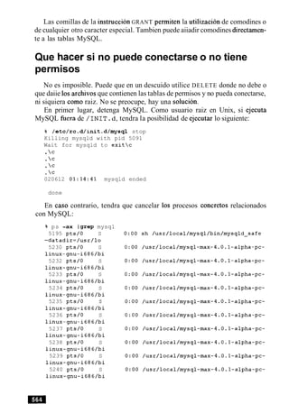 Las comillas de la instruccion GRANT permiten la utilizacion de comodines o
de cualquier otro caracter especial. Tambien puede aiiadir comodines directamen-
te a las tablas MySQL.
Que hacer si no puede conectarse o no tiene
permisos
No es imposible. Puede que en un descuido utilice DELETE donde no debe o
que daiie 10s archivos que contienen las tablas de permisos y no pueda conectarse,
ni siquiera como raiz. No se preocupe, hay una solucion.
En primer lugar, detenga MySQL. Como usuario raiz en Unix, si ejecuta
MySQL &era de / I N I T . d, tendra la posibilidad de ejecutar lo siguiente:
% /etc/rc.d/init.d/mysql stop
Killing mysqld with pid 5091
Wait for mysqld to exitc
.c
.c
.c
. c
020612 01:14:41 mysqld ended
done
En caso contrario, tendra que cancelar 10s procesos concretos relacionados
con MySQL:
% ps -ax Jgrepmysql
5195 pts/0 S
-datadir=/usr/lo
5230 pts/0 S
linux-gnu-i686/bi
5232 pts/0 S
linux-gnu-i686/bi
5233 pts/0 S
linux-gnu-i686/bi
5234 pts/0 S
linux-gnu-i686/bi
5235 pts/0 S
linux-gnu-i686/bi
5236 pts/0 S
linux-gnu-i686/bi
5237 pts/0 S
linux-gnu-i686/bi
5238 pts/0 S
linux-gnu-i686/bi
5239 pts/0 S
linux-gnu-i686/bi
5240 pts/0 S
linux-gnu-i686/bi
 