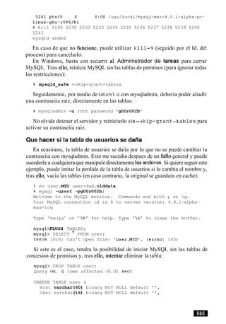 5241pts/O S 0:00 /usr/local/mysql-max-4.0.1-alpha-pc-
linux-gnu-i686/bi
% kill 5195 5230 5232 5233 5234 5235 5236 5237 5238 5239 5240
5241
mysqld ended
En caso de que no fimcione, puede utilizar k i 11-9 (seguido por el Id. del
proceso) para cancelarlo.
En Windows, basta con recurrir a1 Administrador de tareas para cerrar
MySQL. Tras ello, reinicie MySQL sin las tablas de permisos (para ignorar todas
las restricciones):
% mysqld-safe -skip-grant-tables
Seguidamente, por medio de GRANT o con mysqladmin, deberia poder aiiadir
una contraseiia raiz, directamente en las tablas:
% mysqladmin -u root password 'g00r002bo
No olvide detener el servidor y reiniciarlo sin-sk i p - g r a n t -t a b l e s para
activar su contraseiia raiz.
Que hacer si la tabla de usuarios se daiia
En ocasiones, la tabla de usuarios se daiia por lo que no se puede cambiar la
contraseiia con mysqladmin. Esto me sucedio despues de un fa110 general y puede
sucederle a cualquiera que manipule directamente10sarchivos. Si quiere seguir este
ejemplo, puede imitar la perdida de la tabla de usuarios si le cambia el nombre y,
tras ello, vacia las tablas (en caso contrario, la original se guardara en cache):
% mv user .MYD user-bak.olddata
% mysql -uroot -pgOOr002b;
Welcome to the MySQL monitor. Commands end with ; or g.
Your MySQL connection id is 6 to server version: 4.0.1-alpha-
max-log
Type 'help;' or 'h' for help. Type 'c' to clear the buffer.
mysql>FLUSH TABLES;
mysql> SELECT * FROM user;
ERROR 1016: Can't open file: 'user.MYD1. (errno: 145)
Si este es el caso, tendra la posibilidad de iniciar MySQL sin las tablas de
concesion de permisos y, tras ello, intentar eliminar la tabla:
mysql> DROP TABLE user;
Query OK, 0 rows affected (0.01 sec)
CREATE TABLE user (
Host varchar(60) binary NOT NULL default ' I ,
User varchar(16) binary NOT NULL default ' ',
 