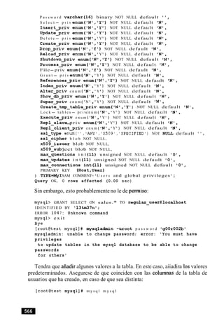 P a s s w o r d v a r c h a r ( l 6 ) binary NOT NULL default I t ,
S e l e c t - p r i v e n u m ( ' N 1 , ' Y ' ) NOT NULL default I N ' ,
I n s e r t g r i v en-( I N 1, lY ) NOT NULL default IN' ,
U p d a t e p r i v e n u m ( ' N 1 , ' Y ' ) NOT NULL default I N 1 ,
D e l e t e - p r i v en-( IN' , ' Y ') NOT NULL default ' N o,
C r e a t e p r i v e n u m ( ' N ' , ' Y t ) NOT NULL default ' N o ,
D r o p p r i v e n u m ( ' N 1 , ' Y ' ) NOT NULL default I N ' ,
R e l o a d p r i v e n u m ( IN' , ' Y ') NOT NULL default ' N o,
S h u t d o w n g r i v e n u m ( ' N 1 , ' Y ' ) NOT NULL default I N ' ,
Processgriv e n u m ( ' N f , ' Y ' ) NOT NULL default I N ' ,
File- priv e n u m ( ' N ' , ' Y 1 ) NOT NULL default ' N u ,
G r a n t - p r i v e n u m ( 'N ' , ' Y ) NOT NULL default IN' ,
R e f e r e n c e s g r i v e n u m ( ' N t , ' Y ' ) NOT NULL default I N ' ,
Indexgriv en-( 'N ' , 'Y ' ) NOT NULL default IN' ,
A 1t e r g r i v e n u m ( 'N , 'Y ) NOT NULL default IN ' ,
Show-db-priv e n u m ( ' N ' , ' Y 1 ) NOT NULL default I N ' ,
S u p e r g r i v e n u m ( 'N ', 'Y ' ) NOT NULL default ' N ' ,
C r e a t e - t m p _ t a b l e g r i v e n = ( ' N u, 'Y ') NOT NULL default ' N ' ,
L o c k - t a b l e s - p r i ve n u m ( ' N ' , 'Y ' ) NOT NULL default IN' ,
E x e c u t e g r i v e n u m ( 'N ' , 'Y ' ) NOT NULL default ' N ',
R e p l - s l a v e -priv en-( IN' , 'Y ' ) NOT NULL default IN' ,
R e p l - c l i e n t g r i v e n u m ( IN' , 'Y ' ) NOT NULL default ' N ' ,
ssl-type enum(",'ANY','X509','SPECIFIED1) NOT NULL default ",
ssl-cipher b l o b NOT NULL,
~ 5 0 9 - i s s u e r blob NOT NULL,
x5O 9 - s u b j ect blob NOT NULL,
m a x - q u e s t i o n s i n t ( 1 1 ) unsigned NOT NULL default ' 0 ',
m a x - u p d a t e s i n t ( 1 1 ) unsigned NOT NULL default ' 0 ',
m a x - c o n n e c t i o n s i n t ( l 1 ) unsigned NOT NULL default ' O ' ,
PRIMARY KEY ( H o s t , U s e r )
) TYPE=MyI SAM COMMENT= 'U s e r s and global privileges ';
Query OK, 0 rows affected (0.00 sec)
Sin embargo, esto probablemente no le de permiso:
mysql> GRANT SELECT ON sales.* TO regular-user@localhost
IDENTIFIED BY ' 1 3 M 7 n 1 ;
ERROR 1047: Unknown command
mysql> e x i t
Bye
[rootetest mysql]# m y s q l a d m i n -uroot p a s s w o r d ' g 0 0 r 0 0 2 b r
mysqladmin: unable to change password; error: 'You must have
privileges
to update tables in the mysql database to be able to change
passwords
for others'
Tendra que aiiadir algunos valores a la tabla. En este caso, aiiadira 10svalores
predeterminados. Asegurese de que coinciden con las columnas de la tabla de
usuarios que ha creado, en caso de que sea distinta:
[rootetest mysql] # m y s q l m y s q l
 