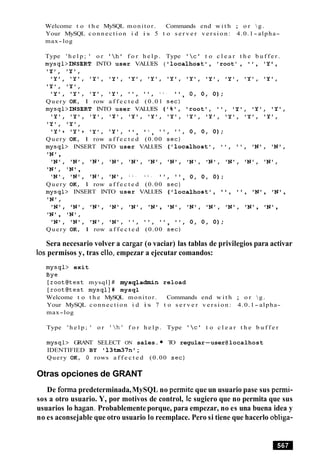 Welcome t o t h e MySQL monitor. Commands end w i t h ; o r g.
Your MySQL connection i d i s 5 t o s e r v e r v e r s i o n : 4.0.1- alpha-
max-log
Type ' h e l p ; ' o r '  h l f o r h e l p . Type '  c ' t o c l e a r t h e b u f f e r .
mysql>INSERT INTO user VALUES ( llocalhostl, 'root' , I , 'Y ,
IY1, 'Y',
'Y', 'Y', ' Y 1 , 'Y', 'Y', 'Y', ' Y 1 , IY', 'Y', ' Y 1 , 'Y', 'Y',
'Y', IY1,
1y1, 1y1, lyl, lyl, 1 1 , 1 1 , 1 1 , I ,
, 0 , 0 , 0 ) ;
Query OK, 1 row a f f e c t e d (0.01 s e c )
mysql>INSERT INTO user VALUES ( I % ' , Iroot', ' I , 'Y', 'Y', 'Y',
'Y', ' Y o , ' Y 1 , 'Y', 'Y', 'Y', 'Y', ' Y 1 , lY1, IY', 'Y', 'Y',
'Y', 'Y',
lyl, lyl, ty,, lyl, I I I I 1 1
, , , " , O , O , O ) ;
Query OK, 1 row a f f e c t e d (0.00 s e c )
mysql> INSERT INTO user VALUES ('localhost', I @ , ", IN1, IN1,
IN',
IN', 'N', ' N U , ' N U , IN', IN', ' N o , IN', IN', IN', IN', ' N 1 ,
IN', IN1,
lNl, lNl, IN!, lNl, 1 1 , 1 1 , 11, 1 1
, 0 , 0 , 0 ) ;
Query OK, 1 row a f f e c t e d (0.00 s e c )
mysql> INSERT INTO user VALUES (llocalhost', ' , ' , 'N', IN1,
'N'
'NU IN1, IN', IN', IN', 'NU, IN', IN', IN', IN', 'N', IN',
IN', IN',
lN1, lNl, lNl, lNl, 1 1 , 1 1 , 1 1
, ", 0 , 0 , 0 ) ;
Query OK, 1 row a f f e c t e d (0.00 s e c )
Sera necesario volver a cargar (o vaciar) las tablas de privilegios para activar
10s permisos y, tras ello, empezar a ejecutar comandos:
mysql> exit
Bye
[ r o o t e t e s t mysql] # mysqladmin reload
[ r o o t W e s t mysql]# mysql
Welcome t o t h e MySQL monitor. Commands end w i t h ; o r  g .
Your MySQL connection i d i s 7 t o s e r v e r v e r s i o n : 4.0.1- alpha-
max-log
Type ' h e l p ; ' o r 'h' f o r h e l p . Type '  c ' t o c l e a r t h e b u f f e r
mysql> GRANT SELECT ON sales. TO regular-user@localhost
IDENTIFIED BY ' 1 3 M 7 n 1;
Query OK, 0 rows a f f e c t e d (0.00 s e c )
Otras opciones de GRANT
De forma predeterminada,MySQL no permite que un usuario pase sus permi-
sos a otro usuario. Y, por motivos de control, le sugiero que no permita que sus
usuarios lo hagan. Probablemente porque, para empezar, no es una buena idea y
no es aconsejable que otro usuario lo reemplace. Pero si tiene que hacerlo obliga-
 