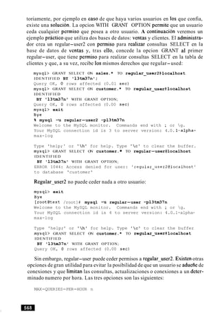 toriamente, por ejemplo en caso de que haya varios usuarios en 10s que confia,
existe una solution. La opcion WITH GRANT OPTION permite que un usuario
ceda cualquier permiso que posea a otro usuario. A continuacion veremos un
ejemplo practico que utiliza dos bases de datos: ventas y clientes. El administra-
dor crea un regular-user2 con permiso para realizar consultas SELECT en la
base de datos de ventas y, tras ello, concede la opcion GRANT a1 primer
regular-user, que tiene permiso para realizar consultas SELECT en la tabla de
clientes y que, a su vez, recibe 10s mismos derechos que regular-used:
mysql> GRANT SELECT ON sales.* TO regular-user2@localhost
IDENTIFIED BY '13tm37n1;
Query OK, 0 rows affected (0.01 sec)
mysql> GRANT SELECT ON customer.* TO regular~user@localhost
IDENTIFIED
BY '13tm37nT WITH GRANT OPTION;
Query OK, 0 rows affected (0.00 sec)
mysql> exit
Bye
% mysql -u regular-user2 -p13tm37n
Welcome to the MySQL monitor. Commands end with ; or g.
Your MySQL connection id is 3 to server version: 4.0. l-alpha-
max-log
Type 'help; ' or 'h' for help. Type 'c' to clear the buffer.
mysql> GRANT SELECT ON customer. TO regular-user@localhost
IDENTIFIED
BY '13tm37n' WITH GRANT OPTION;
ERROR 1044: Access denied for user: 'regular~user2@localhost'
to database 'customer'
Regularuser2 no puede ceder nada a otro usuario:
mysql> exit
Bye
[root@test /root]# mysql -u regular-user -p13tm37n
Welcome to the MySQL monitor. Commands end with ; or g.
Your MySQL connection id is 4 to server version: 4.0.1-alpha-
max-log
Type 'help;' or 'h' for help. Type 'cl to clear the buffer
mysql> GRANT SELECT ON customer.* TO regular-user@localhost
IDENTIFIED
BY '13tm37n' WITH GRANT OPTION;
Query OK, 0 rows affected (0.00 sec)
Sin embargo, regular-user puede ceder permisos a regularuser2. Existen otras
opciones de gran utilidad para evitar la posibilidad de que un usuario se aduefiede
conexiones y que limitan las consultas, actualizaciones o conexiones a un deter-
minado numero por hora. Las tres opciones son las siguientes:
MAX-QUERIES-PER-HOUR n
 