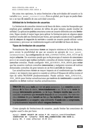 MAX-UPDATES-PER-HOUR n
MAX-CONNECTIONS-PER-HOUR n
Sin estas tres opciones, la unica limitacion a las actividades del usuario es la
variable max u s e r connections.Pero es global, por lo que no podra limi-
tar a un tip0 de usuaGo de una actividad concreta.
Utilidad de la lirnitacion de usuarios
La lirnitacion de consultas intensivas de bases de datos, como las busquedasque
emplean gran cantidad de uniones de tablas de gran tamaiio, puede resultar de
utilidad. La aplicacion podria conectarse como un usuario diferentecon esta limita-
cion. Sigue siendo el mejor lugar para aplicar la limitacion pero en algunos casos
tambien resulta util una lirnitacion por horas, por ejemplo cuando existe la posibili-
dad de ataques de negacion de sewicio o cuando un usuario pueda utilizar varias
conexiones y provocar un rendimientonegativo del sewidor de bases de datos.
Tipos de lirnitacion de usuarios
Normalmente las conexiones tienen un impacto minimo en la base de datos,
per0 existe la posibilidad de que un usuario se apropie de max u s e r
c o n n e c t i o n s . La configurach de MAX-CONNECTIONS-PER-HOURes la
mejor solucion. En ocasiones puede que no le preocupe el numero de conexiones
per0 si un usuario que realice multiples consultas a1 mismo tiempo o que realice
consultas extraiias. Puede configurar MAX QUERIES-PER-HOUR para evitar
que 10s usuarios realicen consultas innecesarias y malgasten recursos a1 realizar
demasiadas consultas de gran tamaiio en un breve period0 de tiempo.
Las actualizaciones tienen un mayor impacto en el rendimiento que las selec-
ciones y un impacto mas agresivo cuando se utiliza el bloqueo de tablas (como el
tipo de tabla MyISAM predeterminado). Puede utilizar MAX UPDATES
PER HOUR para limitar actualizaciones por motivos de rendimien6 o cuando 10s
usuarios no deban realizar muchas actualizaciones.
TRUCO: N o pasa nada por ser un poco paranoico. Los usuarios pueden
abusar de la base de datos, intencionadarnente o no. Si no ve la razon de
otorgar determinados permisos, no lo haga. Siempre resulta mas sencillo
conceder un permisoque revocarlo despuksde ser concedido. He visto mu- :
chos sistemas de gran tarnaiio en 10s que las medidas de seguridad consis- ,
tian unicamenteen un usuarioy una contmeh. Cuaadoestose cornpromete,
es practicamenteimposibleaadir ningunahitacion.
Como ejemplo de limitaciones de usuarios, puede limitar las conexiones de
regular-user2 a dos por hora:
mysql> GRANT SELECT ON sales. TO regular_user2@localhost
IDENTIFIED BY '1 3 M 7 n 1 WITH MAX CONNECTIONS-PER-HOUR 2;
Query OK, 0 rows affected (0.00 set)
 