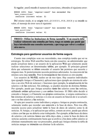 Si rcgular-user2 excede el numero de conexiones, obtendra el siguiente error:
ERROR 1226: User ' regular-user2 ' has exceeded the
'max-connections'
resource (current value: 2)
Del mismo modo, si se asigna MAX-Q U E R I E S-P E R-HOUR y se excede su
valor, el mensaje de error sera el siguiente:
ERROR 1226: User 'regular-user2 ' has exceeded the
'max-questions'
resource (current value: 4)
- - - - - - . - - - - - - - -.--. . - - - -- - .
TRUCO:Utilice las limitaciones de forma razonable. Si un usuario debe
realizar solamente ma consultapor hora, tenga en cuentaque puede que
haya introducidouna consulta incorrecta y quetengaque volver a realizar
otra nueva.
Estrategia para gestionar usuarios de forma segura
Cuanto mas complejas scan sus necesidades, mas compleja tendra que ser su
estratcgia. En sitios Web sencillos basta con dos usuarios: un administrador quc
puedc actualizar datos y un usuario de la aplicacion Wcb que solamcnte pucdc
realizar seleccioncs en determinadas tablas, por ejemplo. El principio general
dicta quc solamentc se deben conceder a1 usuario 10s pcrmisos que necesitc y
ninguno mas. Si posteriormente nccesita permisos adicionales. la conccsion de 10s
mismos sera muy sencilla. Pero la revocacion de 10s mismos es otro asunto.
Los usuarios dc MySQL suelen ser de tres tipos. Hay usuarios individuales
(por ejcmplo Aniquc o Channettc), aplicaciones (por ejemplo un sistema de sala-
rios o un sitio Web de noticias) y funciones (por ejemplo, la actualization de 10s
salarios o de las noticias). Sin embargo, sc pueden mezclar de distintas formas.
Por ejemplo, puede que Anique actualice tanto 10s salarios como las noticias,
utilizando ambas aplicaciones y con ambas funciones. El DBA debe decidir si
concede a Anique y a Channette sus propias contraseiias, si asigna contraseiias a
10ssistemas de salarios y noticias o si crea un usuario en funcion de si se actuali-
zan o no 10ssalarios y las noticias.
Si opta por usuarios como individuos y asigna a Anique su propia contraseiia,
solamente tendra que recordar una conesion a la base de datos. Pero tras ello,
necesita acceso para actualizar tanto la base de datos de salarios como la de
noticias. Si Aniquc, o la aplicacion que utilice, comete un error, puede que afecte
a datos con 10sque no deberia estar trabajando. Por ejemplo, si las bases de datos
de salarios y de noticias tienen una tabla days-data, y como la base de datos de
noticias aumenta continuamente hasta que se archiva y 10sdatos sobre salarios se
eliminan manualmente una vez procesados, puede que Anique elimine la tabla de
noticias aunque su intencion sea eliminar la de salarios.
 
