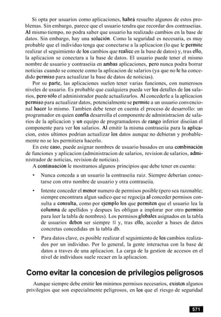 Si opta por usuarios como aplicaciones, habra resuelto algunos de estos pro-
blemas. Sin embargo, parece que el usuario tendra que recordar dos contraseiias.
A1 mismo tiempo, no podra saber que usuario ha realizado cambios en la base de
datos. Sin embargo, hay una solucion. Como la seguridad es necesaria, es muy
probable que el individuo tenga que conectarse a la aplicacion (lo que le permite
realizar el seguimiento de 10scambios que realice en la base de datos) y, tras ello,
la aplicacion se conectara a la base de datos. El usuario puede tener el mismo
nombre de usuario y contraseiia en ambas aplicaciones, per0 nunca podra borrar
noticias cuando se conecte como la aplicacion de salarios (ya que no le ha conce-
dido permiso para actualizar la base de datos de noticias).
Por su parte, las aplicaciones suelen tener varias funciones, con numerosos
niveles de usuario. Es probable que cualquiera pueda ver 10s detalles de 10s sala-
rios, per0 solo el administrador puede actualizarlos. A1concederle a la aplicacion
permiso para actualizar datos, potencialmente se permite a un usuario convencio-
nal hacer lo mismo. Tambien debe tener en cuenta el proceso de desarrollo: un
programador en quien confia desarrolla el componente de administracion de sala-
rios de la aplicacion y un equipo de programadores de rango inferior diseiian el
componente para ver 10s salarios. A1 emitir la misma contraseiia para la aplica-
cion, estos ultimos podrian actualizar 10s datos aunque no debieran y probable-
mente no se les permitiera hacerlo.
En este caso, puede asignar nombres de usuario basados en una combinacion
de funciones y aplicacion (administracion de salarios, revision de salarios, admi-
nistrador de noticias, revision de noticias).
A continuacion le mostramos algunos principios que debe tener en cuenta:
Nunca conceda a un usuario la contraseiia raiz. Siempre deberian conec-
tarse con otro nombre de usuario y otra contraseiia.
Intente conceder el menor numero de permisos posible (pero sea razonable;
siempre encontrara algun sadico que se regocija al conceder permisos con-
sulta a consulta, como por ejemplo 10s que permiten que el usuario lea la
columna de apellidos y despues les obligan a implorar por otro permiso
para leer la tabla de nombres). Los permisos globales asignados en la tabla
de usuarios deben ser siempre N y, tras ello, acceder a bases de datos
concretas concedidas en la tabla db.
Para datos clave, es posible realizar el seguimiento de 10scambios realiza-
dos por un individuo. Por lo general, la gente interactua con la base de
datos a traves de una aplicacion. La carga de la gestion de accesos en el
nivel de individuos suele recaer en la aplicacion.
Como evitar la concesion de privilegios peligrosos
Aunque siempre debe emitir 10sminimos permisos necesarios, existen algunos
privilegios que son especialmente peligrosos, en 10s que el riesgo de seguridad
 