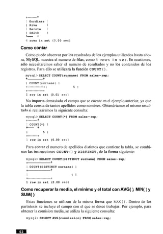 +--- +
I Gordimer I
I Rive 1
I Serote I
 S m i t h I
+-- +
4 rows in set (0 00 sec)
Como contar
Como puede observar por 10sresultados de 10sejemplos utilizados hasta aho-
ra, MySQL muestra el numero de filas, como 4 rows i n s e t . En ocasiones,
solo necesitaremos saber el numero de resultados y no 10s contenidos de 10s
registros. Para ello se utilizara la funcion COUNT ( ) .
mysql> SELECT COUNT(surname) FROM sales-rep;
+ +
1 row in set (0.01 sec)
No importa demasiado el campo que se cuente en el ejemplo anterior, ya que
la tabla consta de tantos apellidos como nombres. Obtendriamos el mismo resul-
tad0 si realizaramos la siguiente consulta:
mysql> SELECT COUNT(*) FROM sales-rep;
+- +
I COUNT(*) I
+-- +
I 5 1
f----+
1 row in set (0.00 sec)
Para contar el numero de apellidos distintos que contiene la tabla, se combi-
nan las instrucciones COUNT ( ) y DISTINCT, de la forma siguiente:
mysql> SELECT COUNT(DIST1NCT surname) FROM sales-rep;
4 +
I COUNT(DISTINCT surname) I
i +
I 4 1
,+
1 row in set (0.00 sec)
Como recuperar la media, el minimo y el total con AVG( ), MIN() y
SUM(
Estas funciones se utilizan de la misma forma que MAX ( ) . Dentro de 10s
partntesis se incluye el campo con el que se desee trabajar. Por ejemplo, para
obtener la cornision media, se utiliza la siguiente consulta:
mysql> SELECT AVG(commission) FROM sales-rep;
 