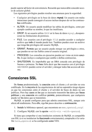 puede superar a1factor de conveniencia. Recuerde que nunca debe conceder acce-
so de caracter global.
Los siguientes privilegios pueden resultar una amenaza para la seguridad:
Cualquier privilegio en la base de datos mysql. Un usuario con malas
intenciones puede conseguir el acceso incluso despues de ver las contrase-
iias codificadas.
ALTER. Un usuario puede modificar las tablas de privilegios, como por
ejemplo cambiar su nombre, lo que las inutilizara.
DROP. Si un usuario utiliza DROP en la base de datos mysql,desapare-
ceran las limitaciones de permisos.
FILE. Los usuarios con el privilegio FILE pueden acceder a cualquier
archivo que todo el mundo pueda leer. Tambien pueden crear un archivo
que tenga 10s privilegios del usuario MySQL.
GRANT. Permite que un usuario pueda otorgar sus privilegios a otros,
que pueden no ser tan fiables como el usuario original.
PROCESS. Las consultas en ejecucion pueden ser vistas en texto senci-
110, lo que incluye a cualquiera que cambie o defina contraseiias.
SHUTDOWN. Es improbable que un DBA conceda este privilegio de
buenas a primeras. No hace falta decir que 10s usuarios con el privilegio
SHUTDOWN pueden cerrar el servidor y denegar todos 10s accesos a1 mis-
mo.
Conexiones SSL
De forma predeterminada, la conexion entre el cliente y el servidor no esta
codificada. En la mayoria de las arquitecturas de red no supondria riesgo alguno
ya que las conexiones entre el cliente y el servidor de bases de datos no son
publicas. Pero hay casos en 10s que es necesario transmitir 10s datos por lineas
publicas y una conexion sin codificar permite, potencialmente, que cualquiera
pueda ver 10sdatos que se transmiten.
MySQL se puede configurar para que admita conexiones SSL, aunque esto
afecte a1 rendimiento. Para ello, siga 10s pasos descritos a continuacion:
1. Instale la biblioteca openssl, que encontrara en www.openss1.org/.
2. Configure MySQL con la opcion-with-vio -with-openss1,
Si tiene que comprobar si una instalacion existente de MySQL es compatible
con SSL (o si su instalacion ha funcionado correctamente), compruebe si la varia-
ble have-openss 1 se ha configurado como YES:
 