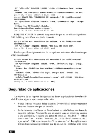 BY "gOOr002b" REQUIRE ISSUER "C=ZA, STrWestern Cape, L=Cape
Town,
O=Mars Inc CN=Lilian Nomvete/Email=lilian@marsorbust.co.za";
Query OK, 0 rows affected (0.01 sec)
mysql> GRANT ALL PRIVILEGES ON secure*.* TO root@localhost
IDENTIFIED
BY "gOOr002b" REQUIRE SUBJECT "C=ZA, ST=Western Cape, L=Cape
Town,
O=Mars Inc CN=Benedict Mhla1a/
Email=benedict@marsorbust.co.za";
Query OK, 0 rows affected (0.01 sec
REQUIRE CIPHER le permite asegurarse de que no se utilizan algoritmos
SSL debiles y especificar un cifrado concreto:
mysql> GRANT ALL PRIVILEGES ON secure*. TO root@localhost
IDENTIFIED
BY "g00r002bW REQUIRE CIPHER "EDH-RSA-DES-CBC3-SHA";
Query OK, 0 rows affected (0.01 sec)
Puede especificar alguna o todas de las opciones anteriores a1 mismo tiempo
(AND es opcional):
mysql> GRANT ALL PRIVILEGES ON securedb. TO root@localhost
IDENTIFIED
BY "gOOr002b" REQUIRE ISSUER "C=ZA, ST=Western Cape, L=Cape
Town,
O=Mars Inc CN=Lilian Nomvete/Emai1=1ilian@marsorbust.co.za"
AND
SUBJECT llC=ZA, ST=Western Cape, L=Cape Town, O=Mars Inc
CN=Benedict
Mhlala/Email=benedict@marsorbust.co.za" AND CIPHER "EDH-RSA-
DES-CBC3-SHA";
Query OK, 0 rows affected (0.01 sec)
Seguridad de aplicaciones
La mayoria de las lagunas de seguridad se deben a aplicaciones de mala cali-
dad. Existen algunos aspectos que debe evitar:
Nunca se fie de 10sdatos de 10s usuarios. Debe verificar en todo momento
10s datos introducidos por un usuario.
La inclusion de comillas en un formulario de un sitio Web es una forma de
intrusion habitual. Por ejemplo, una aplicacion toma un nombre de usuario
y una contraseiia, y ejecuta una consulta como a s SELECT * FROM
c o n t r a s e f i a s WHERE nombre-d e-u s ~ a r i o = ~ $ n o m b r e-d e-
u s u a r i o ' AND contrasefia= '$ c o n t r a s e f i a l
. Las aplicaciones
sin un diseiio cuidado permitiran que Spassword contenga algo como
 