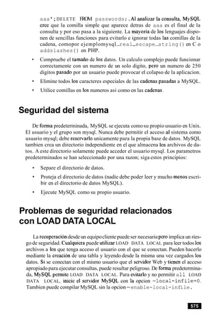 aaa ';DELETE FROM passwords;.A1 analizar la consulta, MySQL
Cree que la comilla simple que aparece detras de aaa es el final de la
consulta y por eso pasa a la siguiente. La mayoria de 10s lenguajes dispo-
nen de sencillas funciones para evitarlo e ignorar todas las comillas de la
cadena, comopor ejemplomysql-real-escape-string() en C o
addslashes ( ) en PHP.
Compruebe el tamaiio de 10s datos. Un calculo complejo puede funcionar
correctamente con un numero de un solo digito, per0 un numero de 250
digitos pasado por un usuario puede provocar el colapso de la aplicacion.
Elimine todos 10s caracteres especiales de las cadenas pasadas a MySQL.
Utilice comillas en 10s numeros asi como en las cadenas.
Seguridad del sistema
De forma predeterminada, MySQL se ejecuta comosu propio usuario en Unix.
El usuario y el grupo son mysql. Nunca debe permitir el acceso a1sistema como
usuario mysql; debe resenarlo unicamente para la propia base de datos. MySQL
tambien crea un directorio independiente en el que almacena 10s archivos de da-
tos. A este directorio solamente puede acceder el usuario mysql. Los parametros
predeterminados se han seleccionado por una razon; siga estos principios:
Separe el directorio de datos.
Proteja el directorio de datos (nadie debe poder leer y mucho menos escri-
bir en el directorio de datos MySQL).
Ejecute MySQL como su propio usuario.
Problemas de seguridad relacionados
con LOAD DATA LOCAL
La recuperaciondesde un equipoclientepuedeser necesariaper0 implica un ries-
go de seguridad. Cualquiera puede utilizar LOAD DATA LOCAL para leer todos 10s
archivos a 10s que tenga acceso el usuario con el que se conectan. Pueden hacerlo
mediante la creacion de una tabla y leyendo desde la misma una vez cargados 10s
datos. Si se conectan con el mismo usuario que el senidor Web y tienen el acceso
apropiado para ejecutar consultas, puede resultar peligroso. De forma predetermina-
da, MySQL permite LOAD DATA LOCAL. Para evitarloy no permitir a11 LOAD
DATA LOCAL, inicie el senidor MySQL con la opcion -local-inf ile=O.
Tambien puede compilar MySQL sin la opcion-enable-local-infile.
 