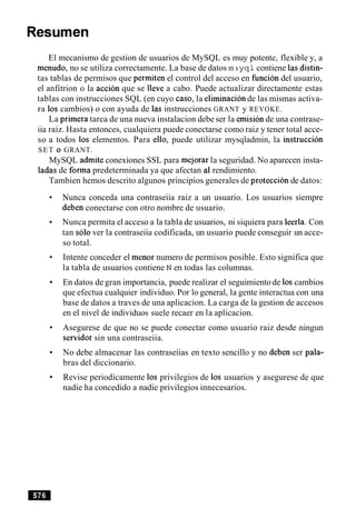 Resumen
El mecanismo de gestion de usuarios de MySQL es muy potente, flexible y, a
menudo, no se utiliza correctamente. La base de datos m s yqlcontiene lasdistin-
tas tablas de permisos que permiten el control del acceso en funcion del usuario,
el anfitrion o la accion que se lleve a cabo. Puede actualizar directamente estas
tablas con instrucciones SQL (en cuyo caso, la eliminacion de las mismas activa-
ra 10s cambios) o con ayuda de las instrucciones GRANT y REVOKE.
La primera tarea de una nueva instalacion debe ser la emisionde una contrase-
iia raiz. Hasta entonces, cualquiera puede conectarse como raiz y tener total acce-
so a todos 10s elementos. Para ello, puede utilizar mysqladmin, la instruccion
SET 0 GRANT.
MySQL admite conexiones SSL para mejorar la seguridad. No aparecen insta-
ladas de forma predeterminada ya que afectan a1 rendimiento.
Tambien hemos descrito algunos principios generales de proteccion de datos:
Nunca conceda una contraseiia raiz a un usuario. Los usuarios siempre
deben conectarse con otro nombre de usuario.
Nunca permita el acceso a la tabla de usuarios, ni siquiera para leerla. Con
tan solo ver la contraseiia codificada, un usuario puede conseguir un acce-
so total.
Intente conceder el menor numero de permisos posible. Esto significa que
la tabla de usuarios contiene N en todas las columnas.
En datos de gran importancia, puede realizar el seguimiento de 10scambios
que efectua cualquier individuo. Por lo general, la gente interactua con una
base de datos a traves de una aplicacion. La carga de la gestion de accesos
en el nivel de individuos suele recaer en la aplicacion.
Asegurese de que no se puede conectar como usuario raiz desde ningun
sewidor sin una contraseiia.
No debe almacenar las contraseiias en texto sencillo y no deben ser pala-
bras del diccionario.
Revise periodicamente 10s privilegios de 10s usuarios y asegurese de que
nadie ha concedido a nadie privilegios innecesarios.
 