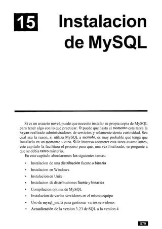Instalacion
de MySQL
Si es un usuario novel, puede que necesite instalar su propia copia de MySQL
para tener algo con lo que practicar. 0puede que hasta el momento esta tarea la
hayan realizado administradores de servicios y solamente sienta curiosidad. Sea
cual sea la razon, si utiliza MySQL a menudo, es muy probable que tenga que
instalarlo en un momento u otro. Si le interesa acometer esta tarea cuanto antes,
este capitulo la facilitara el proceso para que, una vez finalizado, se pregunte a
que se debia tanto misterio.
En este capitulo abordaremos 10ssiguientes temas:
Instalacion de una distribucion fuente o binaria
Instalacion en Windows
Instalacion en Unix
Instalacion de distribuciones fuente y binarias
Compilacion optima de MySQL
Instalacion de varios servidores en el mismo equipo
Uso de mysql-multi para gestionar varios servidores
Actualizacion de la version 3.23 de SQL a la version 4
 