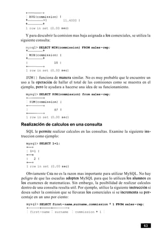 a+
I AVG(commission) I
+ + I 11.4000 1
+ +
1 row in set (0.00 sec)
Y para descubrir la comision mas baja asignada a 10scomerciales, se utiliza la
siguiente consulta:
mysql> SELECT MIN(commission) FROM sales-rep;
+ +
I MIN(commission) I
+ +
I 10 1
a+
1 row in set (0.00 sec)
SUM ( ) funciona de manera similar. No es muy probable que le encuentre un
uso a la operacion de hallar el total de las comisiones como se muestra en el
ejemplo, per0 le ayudara a hacerse una idea de su funcionamiento.
mysql> SELECT SUM(commission) from sales-rep;
a+
I SUM(commission) I
-+
I 57 1
a+
1 row in set (0.00 sec)
Realization de calculos en una consulta
SQL le permite realizar calculos en las consultas. Examine la siguiente ins-
truccion como ejemplo:
mysql> SELECT 1+1;
+--+
I 1+1 1
+--+
1 2 1
t+
1 row in set (0.00 sec)
Obviamente Csta no es la razon mas importante para utilizar MySQL. No hay
peligro de que las escuelas adopten MySQL para que lo utilicen 10s alumnos en
10s examenes de matematicas. Sin embargo, la posibilidad de realizar calculos
dentro de una consulta resulta util. Por ejemplo, utilice la siguiente instruction si
desea saber la comision que se llevaran 10s comerciales si se incrementa su por-
centaje en un uno por ciento:
mysql> SELECT first-name,surname,commission + 1 FROM sales-rep;
--a+
I first-name I surname I commission + 1 I
 