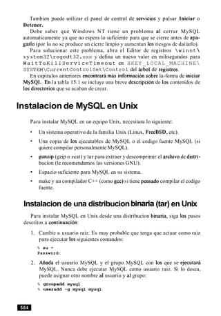 Tambien puede utilizar el panel de control de sewicios y pulsar Iniciar o
Detener.
Debe saber que Windows NT tiene un problema a1 cerrar MySQL
automaticamente ya que no espera lo suficiente para que se cierre antes de apa-
garlo (por lo no se produce un cierre limpio y aumentan 10s riesgos de daiiarlo).
Para solucionar este problema, abra el Editor de registros winnt
s y stem32regedt32.exe y defina un nuevo valor en milisegundos para
WaitToKillServiceTimeout en HKEY LOCAL MACHINE
SYSTEMCurrentControlSetControldel irbol de re&tros.
En capitulos anteriores encontrari mis informaci6n sobre la-forma de iniciar
M ~ S Q L . E ~la tabla 15.1 se incluye una breve descripcion de 10s contenidos de
10s directorios que se acaban de crear.
Instalacion de MySQL en Unix
Para instalar MySQL en un equipo Unix, necesitara lo siguiente:
Un sistema operativo de la familia Unix (Linux, FreeBSD, etc).
Una copia de 10s ejecutables de MySQL o el codigo fuente MySQL (si
quiere compilar personalmente MySQL).
gunzip (gzip o zcat) y tar para extraer y descomprimir el archivo de distri-
bucion (le recomendamos las versiones GNU).
Espacio suficiente para MySQL en su sistema.
make y un compilador C++ (como gcc) si tiene pensado compilar el codigo
fuente.
Instalacion de una distribucion binaria(tar) en Unix
Para instalar MySQL en Unix desde una distribucion binaria, siga 10s pasos
descritos a continuacion:
1. Cambie a usuario raiz. Es muy probable que tenga que actuar como raiz
para ejecutar 10ssiguientes comandos:
% su -
Password:
2. Aiiada el usuario MySQL y el grupo MySQL con 10s que se ejecutara
MySQL. Nunca debe ejecutar MySQL como usuario raiz. Si lo desea,
puede asignar otro nombre a1 usuario y a1grupo:
% groupadd mysql
% useradd -g mysql mysql
 