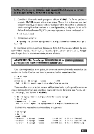 NOTA: Puede que 10s comdos se& ligeramentedistintos en su versi6n
de Unix (por ejemplo, adduser y addgroup).
3. Cambie a1directorio en el que quicra ubicar MySQL. De forma predetcr-
minada, MySQL espera ubicarse en /usr/localsi se trata de una ins-
talacion binaria, per0 puede indicar cualquier otro. Si cambia la ubicacion,
tendra que aplicar 10scambios a la configuracion y a algunas de las utili-
dades distribuidas con MySQL para que apuntcn a la nucva ubicacion:
4. Extraiga cl archivo:
% gunzip -c /home/ mysql-max-4.x.x-platform-0s-extra-tar-gz I
tar -xf -
El nombre de archivo que vera dependcra de la distribucion que utilice. En cste
caso vemos mysql-max-4.0.2-alpha-pc-linux-gnu-i686. Asegli-
rese dc que tienc la version correcta para su sistema.
I ADVERTENCIA: Se sabe qpe la.versi6s8aa6etar pmhce prObImas, 1
I por loque en su lugar debet l W 4 l a v&si6~GNU. I
Una vcz completados estos pasos, se crcara un nucvo directorio en funcion del
nombre dc la distribucion que instale, como se indica a continuacion:
% 1s -1 my*
total 1
drwxr-xr-x 13 mysql users 1024
Jul 1 14 : 15 mysql-max-4 .x.x-platform-0s-extra
Es un nombre poco practico para su utilization diaria, por lo que debe crcar un
cnlace simulado mysql que apunte a1 nuevo directorio de forma que /usr/lo-
cal/mysql/ sea la ruta a MySQL:
% I n -s mysql-max-4 .x.x-pla tform-0s-extra mysql
% 1s -1 my*
lrwxrwxrwx 1 root root 40
Jul 27 23:07 mysql -> mysql-max-4.x.x-platform-0s-extra
El directorio recien instalado contiene lo siguiente:
% cd mysql
% 1s -1
total 4862
w - r - 1 mysql users 19106 Jul 1 14:06 COPYING
w - r - 1 mysql users 28003 Jul 1 14:06 COPYING.LIB
w - r - 1 mysql users 122323 Jul 1 13:16 ChangeLog
 