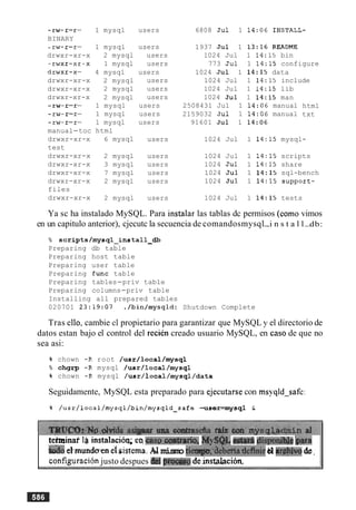 - rw-r-r-
BINARY
- rw-r-r-
drwxr-xr-x
-rwxr-xr-X
drwxr-x-
drwxr-xr-x
drwxr-xr-x
drwxr-xr-x
- LW-K-L-
- rw-r-r-
- rw-r-r-
manual-toc
drwxr-xr-x
test
drwxr-xr-x
drwxr-xr-x
drwxr-xr-x
drwxr-xr-x
files
drwxr-xr-x
1 mysql users
1 mysql
2 mysql
1 mysql
4 mysql
2 mysql
2 mysql
2 mysql
1 mysql
1 mysql
1 mysql
html
6 mysql
users
users
users
users
users
users
users
users
users
users
users
2 mysql users
3 mysql users
7 mysql users
2 mysql users
2 mysql users
6808 Jul 1 14:06 INSTALL-
1937 Jul 1 13:16 README
1024 Jul 1 14:15 bin
773 Jul 1 14:15 configure
1024 Jul 1 14:15 data
1024 Jul 1 14:15 include
1024 Jul 1 14:15 lib
1024 Jul 1 14:15 man
2508431 Jul 1 14:06 manual
2159032 Jul 1 14:06 manual
91601 Jul 1 14:06
1024 Jul 1 14:15 mysql
html
txt
-
1024 Jul 1 14:15 scripts
1024 Jul 1 14:15 share
1024 Jul 1 14:15 sql-bench
1024 Jul 1 14:15 support-
1024 Jul 1 14:15 tests
Ya sc ha instalado MySQL. Para instalar las tablas dc permisos (como vimos
en un capitulo anterior), cjecutc la secuencia de comandosmysql-i n s t a l l-db:
% scripts/mysql-install-db
Preparing db table
Preparing host table
Preparing user table
Preparing func table
Preparing tables-priv table
Preparing columns-priv table
Installing all prepared tables
020701 23:19:07 ./bin/mysqld: Shutdown Complete
Tras ello, cambie el propietario para garantizar que MySQL y el directorio de
datos estan bajo el control del recien creado usuario MySQL, en caso de que no
sea asi:
% chown -R root /usr/local/mysql
% chgrp -R mysql /usr/local/mysql
% chown -R mysql /usr/local/mysql/data
Seguidamente, MySQL esta preparado para ejecutarse con msyqld-safe:
% /usr/local/mysql/bin/mysqld-safe -user=mysql h
tefminaf li5 instalacion; eQc a s 9 . ~ ~ ,My@., e&&& gIispo&s ham
d o el-mundoaenelsistema.M mismo ticraps;'&beriadcfinic bl arghiuodc.
configuraci6njusto despues dd phxxiepde.inst&cion.
 