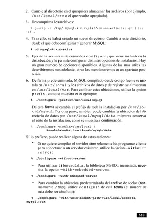 2. Cambie a1directorio en el que quiera almacenar 10sarchivos (por ejemplo,
/ u s r / l o c a l / s r c o el que resulte apropiado).
3. Descomprima 10sarchivos:
% gunzip -c /tmp/ mysql-4.x.x-platform-0s-extra.tar.9~ I tar
-xf -
4. Tras ello, se habra creado un nuevo directorio. Cambie a este directorio,
desde el que debe configurar y generar MySQL:
5. Ejecute la secuencia de comandos c o n f i g u r e , que viene incluida en la
distribucion y le permite configurar distintas opciones de instalacion. Hay
un gran numero de opciones disponibles. Algunas de las mas utiles las
describiremos mas adelante, otras las mencionaremos en un apartado pos-
terior.
6. De forma predeterminada, MySQL compilado desde codigo fuente se ins-
tala en / u s r / l o c a l y 10sarchivos de datos y de registro se almacenan
en / u s r / l o c a 1/ v a r . Para cambiar estas ubicaciones, utilice la opcion
p r e f i x , como se muestra en el ejemplo:
De esta forma se cambia el prefijo de toda la instalacion por / u s r / l o -
c a l / m y s q l . Por otra parte, tambien puede cambiar la ubicacion del di-
rectorio de datos por / u s r / l o c a l / m y s q l / d a t a , mientras conserva
el resto de la instalacion, como se muestra a continuacion:
Si lo prefiere, puede realizar alguna de estas acciones:
Si no quiere compilar el servidor sin0 solamente 10sprogramas cliente
para conectarse a un servidor existente, utilice la opcion -w ithou t-
s e r v e r :
Para utilizar 1ibmysq ld.a , la biblioteca MySQL incrustada, nece-
sita la opcion -with-embedded-server:
% ./configure -with-embedded-server
Para cambiar la ubicacion predeterminada del archivo de socket (nor-
malmente /tmp), utilice c o n f i g u r e de esta forma (el nombre de
ruta debe ser absoluto):
 
