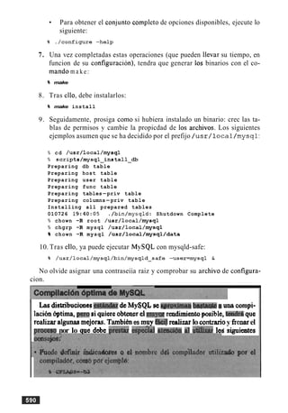 Para obtener el conjunto completo de opciones disponibles, ejecute lo
siguiente:
7. Una vez completadas estas operaciones (que pueden llevar su tiempo, en
funcion de su configuracion), tendra que generar 10s binarios con el co-
mando m a ke:
% make
8. Tras ello, debe instalarlos:
% make install
9. Seguidamente, prosiga como si hubiera instalado un binario: crec las ta-
blas de permisos y cambie la propicdad de 10s archivos. Los siguientes
ejemplos asumen que se ha decidido por el prefijo /usr/local/mysql:
% cd /usr/local/mysql
% scripts/mysql-install-db
Preparing db table
Preparing host table
Preparing user table
Preparing func table
Preparing tables-priv table
Preparing columns-priv table
Installing all prepared tables
010726 1 9 : 4 0 : 0 5 ./bin/mysqld: Shutdown Complete
% chown -R root /usr/local/mysql
% chgrp -R mysql /usr/local/mysql
% chown -R mysql /usr/local/mysql/data
10. Tras ello, ya puede ejecutar MySQL con mysqld-safe:
No olvide asignar una contraseiia raiz y comprobar su archivo de configura-
cion.
L.as distribucianes-estth&n&My$QI, se qroximaoi bagtarhPeB una cornpi-
lacih Irptima, per0siquiereobteaerelITKiyM readjmientopible, tandrB que
realizaralpllnaarnejor~s.Tambihes muy realizarlocontrarioy fienarel
nr6ces0 nor lo clue debe akstat esd&ial atewibn a1 u'dlbaul d siguieates
 