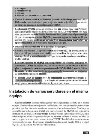 % CXX=gcc
% CXXFIAGS=-03
% cc-gcc
8 export CC WLAGS QM CXKFLAGS
v~ncu~eae ronna esratica, no arnarmca(es aeclr, uruice la opclon-
Utiliza m b espacio de disco per0 se ejecuta a mis velocidad (13
scacicj.
por ciento
Los binarios MySQL se suelen compilar con gcc porque pgcc (gcc Pentium)
causa problemas en procesadores que no son Intel. La cornpilacioncon pgcc
si su procesador es dc
(1 por ciento s e g h 1
ciento). Del mismo mu,,. vlu,l ,,. wlll,l,,,l ,,-,,, ,,
aproxinladamente un 5 por ciento miis rapido que gcc.
Optimice hasta el maxima nivel posible (-03 con gcc).
Compile sin depurar (la opcion -wit
20 y un 35 por ciento mas rLpido
A - L ..,- c..1 1 r . r-rA..:.4rl.r..,a .... 1 C
;hout-debug). Se ejecuta entre un
que si utiliza la opcion -with-
UCLJuy-L uII y crylvmuaurcur6 UII I i por ciento mAs rapid0quesi utiIiza-
with-debug.
1.nr dictrihiicinnea I+ MvSOZ. mn cnmnntihlea cnn t d n e lnc c n n i i i n t n ~rle-----"---..------"---.-=--- --- -----=-"-..--- --- ----".-"---J - " - - --
caracteres. Utilice la opcion -with-extra-charsets=none si em-
pIea el conjuntode caracteres predeterminado ISO-8859-1 (Latinl). Utilice
In -&An -w; t h . - . - h n ' w ~ ~ t = u v v ~ S Rhtwnnilar m;ninamnnte In. ~nn;rmntnaICI V,,V.VU n r b.. r a l s a r u- b--gr'.yPaz. - y . r c u u u l w l a v . l , . v *"a wu,ruwu
de caractemsqQeq u hdi6zar.
Si ejecuto LinuKen eqaigos x86, ia coq$h16n sin punteros de mar^ (-
f~mit-frame-~oin&r o -fornit-frame-pointer-f fixed-
ebp) genera una mejora &mtrewl 1 y un 4 por ciento.
Instalacion de varios servidores en el mismo
equipo
Esisten diversas razones para ejecutar varios servidores MySQL en el mismo
equipo. No obtendra una mejora del rendimiento y es muy probable que no quiera
permitir que las distintas versiones accedan a 10s mismos datos. Tambien, es
probable que lo haga para probar una nueva version de MySQL sin eliminar la
instalacion anterior. Si tiene pensado ejecutar varias versiones de MySQL en el
mismo equipo, debe asegurarse de que no intentan utilizar el mismo archivo de
socket o que escuchan por el mismo puerto TCPIIP. TambiCn deben contar con su
propio archivo p i d . Los valores predeterminados son el puerto 3306 y / t m p /
mysql .s o c k en la mayoria de 10s sistemas.
 