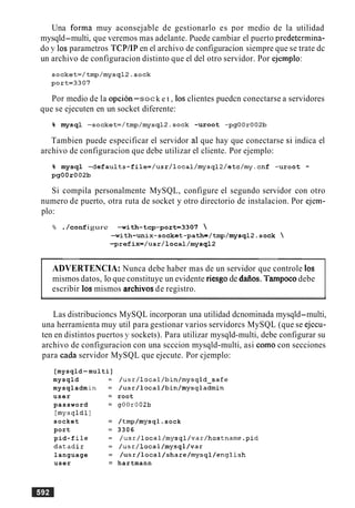 Una forma muy aconsejable de gestionarlo es por medio de la utilidad
mysqld-multi, que veremos mas adelante. Puede cambiar el puerto predetermina-
do y 10s parametros TCPIIP en el archivo de configuracion siempre que se trate dc
un archivo de configuracion distinto que el del otro servidor. Por ejemplo:
Por medio de la opcion-soc k e t , 10s clientes puedcn conectarse a servidores
que se ejecuten en un socket diferente:
% mysql -socket=/tmp/mysql2.~ock -uroot -pgOOr002b
Tambien puede especificar el servidor a1 que hay que conectarse si indica el
archivo de configuracion que debe utilizar el cliente. Por ejemplo:
% mysql -defaults-file=/usr/local/mysql2/etc/rny.~nf -uroot -
pgOOr002b
Si compila personalmente MySQL, configure el segundo servidor con otro
numero de puerto, otra ruta de socket y otro directorio de instalacion. Por ejem-
plo:
% ./con£ igure -with-tcp-port=3307 
-with-unix-socket-path=/tmp/mysql2.sock 
-prefix=/usr/local/mysql2
.-
ADVERTENCIA: Nunca debe haber mas de un servidor que controle 10s
mismos datos, lo que constituye un evidente riesgo de dafios. Tarnpocodebe
escribir 10s mismos archivos de registro.
Las distribucioncs MySQL incorporan una utilidad dcnominada mysqld-multi,
una herramienta muy util para gestionar varios servidorcs MySQL (que se ejccu-
ten en distintos puertos y sockets). Para utilizar mysqld-multi, debe configurar su
archivo de configuracion con una scccion mysqld-multi, asi como con secciones
para cada servidor MySQL que ejecute. Por cjemplo:
[mysqld-multi]
mysqld
mysqladm
user
password
[mysqldl
socket
port
pid-f ile
datadir
language
user
= /usr/local/bin/mysqld_safe
= /usr/local/bin/mysqladmin
= root
= g00r002b
= /tmp/mysql. sock
= 3306
= /usr/local/mysql/var/hostname.pid
= /usr/local/mysql/var
= /usr/local/share/mysql/english
= hartmann
 