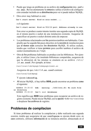 Puede que tenga un problema en su archivo de configuracion (my. cnf o
my. ini). Revise atentamente la sintaxis o utilice el archivo de configura-
cion estandar incluido en su distribucion para ver si puede indicar MySQL.
Otro error muy habitual es este:
Can't start server: Bind on unix socket.. ..
o el siguiente:
Can't start server: Bind on TCP/IP port: Address already in use
Este error se produce cuanto intenta instalar una segunda copia de MySQL
en el mismo puerto o socket de una instalacion existente. Asegurese de
especificar un puerto o socket distinto antes de empezar.
Los problemas relacionados con 10spermisostambien son habituales. Com-
pruebe que ha seguido 10spasos descritos en la seccionde instalacion para
que a1 menos Sean correctos 10s directorios MySQL. Si utiliza sockets,
tendra que verificar si tiene permiso para escribir tambien el archivo de
socket (normalmente en /tmp).
Otro de 10sproblemas habituales se produce con las bibliotecas. Por ejem-
plo, si utiliza Linux y ha instalado bibliotecas compartidas, asegurese de
que la ubicacion de las mismas se enumera en su archivo / e t c /
Id.so.conf.Por ejemplo, si tiene:
Asegurese de que /et c/ld.so. conf contiene:
Y ejecute ldconfig.
A1iniciar MySQL, si hay tablas BDB, puede encontrar un problema como
el siguiente:
020814 19:18:02 bdb: warning: ./bdb/news.db: No such file
or directory
020824 19:18:02 Can't init databases
Esto significa que BDB tiene problemas para recuperar un archivo de re-
gistro existente. Puede iniciar MySQL con la opcion-bdb-no-recove r
o desplazar 10s archivos de registro.
Problemas de compilacion
Si tiene problemas a1 realizar la compilacion y debe realizarla una segunda
ocasion, tendra que asegurarse de que configure se ejecuta desde cero; en
caso contrario, utilizara informacion de su instancia anterior, almacenada en el
 